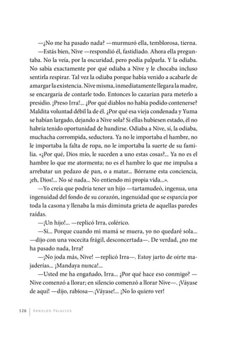 —¿No me ha pasado nada? —murmuró ella, temblorosa, tierna.
                 —Estás bien, Nive —respondió él, fastidiado. Ahora ella pregun-
             taba. No la veía, por la oscuridad, pero podía palparla. Y la odiaba.
             No sabía exactamente por qué odiaba a Nive y le chocaba incluso
             sentirla respirar. Tal vez la odiaba porque había venido a acabarle de
             amargar la existencia. Nive misma, inmediatamente llegara la madre,
             se encargaría de contarle todo. Entonces lo cazarían para meterlo a
             presidio. ¡Preso Irra!... ¿Por qué diablos no había podido contenerse?
             Maldita voluntad débil la de él. ¿Por qué esa vieja condenada y Yuma
             se habían largado, dejando a Nive sola? Si ellas hubiesen estado, él no
             habría tenido oportunidad de hundirse. Odiaba a Nive, sí, la odiaba,
             muchacha corrompida, seductora. Ya no le importaba el hambre, no
             le importaba la falta de ropa, no le importaba la suerte de su fami-
             lia. «¿Por qué, Dios mío, le suceden a uno estas cosas?... Ya no es el
             hambre lo que me atormenta; no es el hambre lo que me impulsa a
             arrebatar un pedazo de pan, o a matar... Bórrame esta conciencia,
             ¡eh, Dios!... No sé nada... No entiendo mi propia vida...».
                 —Yo creía que podría tener un hijo —tartamudeó, ingenua, una
             ingenuidad del fondo de su corazón, ingenuidad que se esparcía por
             toda la casona y llenaba la más diminuta grieta de aquellas paredes
             raídas.
                 —¡Un hijo!... —replicó Irra, colérico.
                 —Sí... Porque cuando mi mamá se muera, yo no quedaré sola...
             —dijo con una vocecita frágil, desconcertada—. De verdad, ¿no me
             ha pasado nada, Irra?
                 —¡No joda más, Nive! —replicó Irra—. Estoy jarto de oírte ma-
             jaderías... ¡Mandaya nunca!...
                 —Usted me ha engañado, Irra... ¿Por qué hace eso conmigo? —
             Nive comenzó a llorar; en silencio comenzó a llorar Nive—. ¡Váyase
             de aquí! —dijo, rabiosa—.¡Váyase!... ¡No lo quiero ver!


       126     A r n o l d o Pa l ac i o s




palacios 30abr OK 172p.indd 126                                                        2/05/10 15:14
 