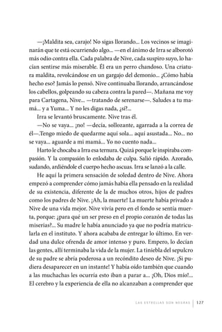 —¡Maldita sea, carajo! No sigas llorando... Los vecinos se imagi-
             narán que te está ocurriendo algo... —en el ánimo de Irra se alborotó
             más odio contra ella. Cada palabra de Nive, cada suspiro suyo, lo ha-
             cían sentirse más miserable. Él era un perro chandoso. Una criatu-
             ra maldita, revolcándose en un gargajo del demonio... ¿Cómo había
             hecho eso? Jamás lo pensó. Nive continuaba llorando, arrancándose
             los cabellos, golpeando su cabeza contra la pared—. Mañana me voy
             para Cartagena, Nive... —tratando de serenarse—. Saludes a tu ma-
             má... y a Yuma... Y no les digas nada, ¿sí?...
                 Irra se levantó bruscamente. Nive tras él.
                 —No se vaya... ¡no! —decía, sollozante, agarrada a la correa de
             él—.Tengo miedo de quedarme aquí sola... aquí asustada... No... no
             se vaya... aguarde a mi mamá... Yo no cuento nada...
                 Harto le chocaba a Irra esa ternura. Quizá porque le inspiraba com-
             pasión. Y la compasión lo enlodaba de culpa. Salió rápido. Azorado,
             sudando, ardiéndole el cuerpo hecho ascuas. Irra se lanzó a la calle.
                 He aquí la primera sensación de soledad dentro de Nive. Ahora
             empezó a comprender cómo jamás había ella pensado en la realidad
             de su existencia, diferente de la de muchos otros, hijos de padres
             como los padres de Nive. ¡Ah, la muerte! La muerte había privado a
             Nive de una vida mejor. Nive vivía pero en el fondo se sentía muer-
             ta, porque: ¿para qué un ser preso en el propio corazón de todas las
             miserias?... Su madre le había anunciado ya que no podría matricu-
             larla en el instituto. Y ahora acababa de entregar lo último. En ver-
             dad una dulce ofrenda de amor intenso y puro. Empero, lo decían
             las gentes, allí terminaba la vida de la mujer. La tiniebla del sepulcro
             de su padre se abría poderosa a un recóndito deseo de Nive. ¡Si pu-
             diera desaparecer en un instante! Y había oído también que cuando
             a las muchachas les ocurría esto iban a parar a... ¡Oh, Dios mío!...
             El cerebro y la experiencia de ella no alcanzaban a comprender que


                                                           L as e str e l l as s on n eg r as   127




palacios 30abr OK 172p.indd 127                                                                 2/05/10 15:14
 