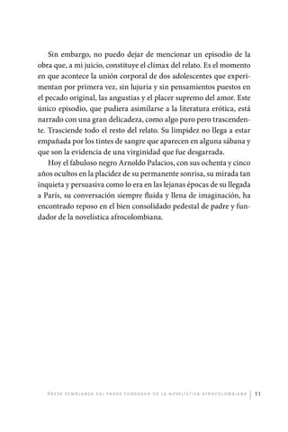Sin embargo, no puedo dejar de mencionar un episodio de la
             obra que, a mi juicio, constituye el clímax del relato. Es el momento
             en que acontece la unión corporal de dos adolescentes que experi-
             mentan por primera vez, sin lujuria y sin pensamientos puestos en
             el pecado original, las angustias y el placer supremo del amor. Este
             único episodio, que pudiera asimilarse a la literatura erótica, está
             narrado con una gran delicadeza, como algo puro pero trascenden-
             te. Trasciende todo el resto del relato. Su limpidez no llega a estar
             empañada por los tintes de sangre que aparecen en alguna sábana y
             que son la evidencia de una virginidad que fue desgarrada.
                 Hoy el fabuloso negro Arnoldo Palacios, con sus ochenta y cinco
             años ocultos en la placidez de su permanente sonrisa, su mirada tan
             inquieta y persuasiva como lo era en las lejanas épocas de su llegada
             a París, su conversación siempre fluida y llena de imaginación, ha
             encontrado reposo en el bien consolidado pedestal de padre y fun-
             dador de la novelística afrocolombiana.




                  B r e ve se m b l a n z a d e l pa d r e f u n da do r d e l a nove l í sti c a a f r o co lom b i a n a   11




palacios 30abr OK 172p.indd 11                                                                                               2/05/10 15:14
 