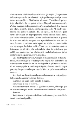 Nive estuviese revoloteando en el abismo. ¿Por qué? ¿Tan grave era
             todo esto que estaba sucediendo?... «¡A qué horas penetré yo en es-
             to tan abominable!... ¡Maldita sea mi suerte! ¡Y maldito el que me
             trajo a la vida!... ¡Yo no quiero vivir!... ¿No podríamos casarnos?...
             ¿Así no quedaría todo arreglado?». ¿No era el deber de Irra casarse
             con ella?... «¡irra!... ¡irra!... ¡no! ¡Imposible todo! Mi madre mis-
             ma me va a cortar la cabeza... Sí... Es capaz... Ha dicho que para
             verme casada con un negro preferiría verme tendida en una mesa,
             con cuatro velas encendidas... ¡Cómo confesarle entonces lo que me
             ha ocurrido». «El día en que a una hija mía le ocurra una cosa de
             estas, le corto la cabeza», solía repetir su madre en conversación
             con sus amigas. Preferible sufrir. «Y que esto permanezca como en
             la tumba», pensó Nive, y la rodeó el día triste de su infancia que
             nubló para siempre su vida y la tronchó en el alba luminosa de los
             senderos de la esperanza, ¡por la alegría!...
                 Una madrugada lluviosa, vestigio de la conmoción de la natu-
             raleza, cuando la gente se había puesto en pie para defenderse de
             la inundación furibunda del río Andágueda, el padre de Nive lan-
             zó un lento quejido. Y con los ojos rígidos, abiertos bajo las largas
             pestañas, largas como las pestañas de Nive, su padre no se volvió a
             mover...
                 Y al siguiente día, mientras las aguas bramaban, arrastrando ár-
             boles, ranchos, embarcaciones, dentro...
                 Dentro de un largo cajón forrado de negro...
                 Sacaron de la casa el cadáver...
                 El cual cargaron en andas a la iglesita del pueblo, al tiempo que
             un muchacho negro tocaba lastimeramente hondas las campanas...
                 Rezaron.
                 Salieron con el negro ataúd al hombro hasta un poco más allá de
             donde termina el pueblo...


       128     A r n o l d o Pa l ac i o s




palacios 30abr OK 172p.indd 128                                                       2/05/10 15:14
 