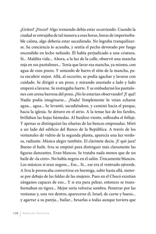 ¿Gritos? ¿Voces? Algo tremendo debía estar ocurriendo. Cuando la
             ciudad se estrujaba de tal manera a esas horas, horas de imperturba-
             ble calma, algo debería estar sucediendo. No lograba tranquilizar-
             se. Su conciencia lo acusaba, y sentía el pecho devorado por fuego
             encendido en lecho nefando. Él había perjudicado a una criatura.
             Sí... Maldita vida... Ahora, a la luz de la calle, observó una mancha
             roja en sus pantalones... Tenía que lavar esa mancha, ya mismo, con
             agua de esos pozos. Y untando de barro el sitio de la mancha, pa-
             ra encubrir mejor. Allá, al oscurito, se podía agachar y lavarse con
             cuidado. Se dirigió a un pozo, y mirando asustado a lado y lado
             empezó a lavarse. Se restregaba fuerte. Y se embadurnó los pantalo-
             nes con arena barrosa del pozo. ¿No lo estarían observando? ¡Y qué!
             Nadie podía imaginarse... ¡Nada! Simplemente lo veían echarse
             agua... agua... Se levantó, sacudiéndose, y caminó hacia el parque,
             hacia la iglesia. Se detuvo en el atrio. A la tenue luz de los faroles,
             brillaban las hojas húmedas. Al huidizo viento, sollozaba el follaje.
             Y apenas se distinguían las siluetas de las bancas empozadas. Miró
             a un lado del edificio del Banco de la República. A través de los
             ventanales de vidrio de la segunda planta, aparecía una luz verdo-
             sa, radiante. Música alegre también. El clarinete decía. ¡Y qué jazz!
             Bueno el baile. Irra se empinó para distinguir más claramente las
             figuras danzantes. Eran blancos. Se trataba nada menos que de un
             baile de «la cren». No había negros en el salón. Únicamente blancos.
             Los músicos sí eran negros... Ese... Sí... ese era el ventrudo ojiverde.
             A Irra le provocaba convertirse en hormiga, subir hasta allá, meter-
             se por debajo de las faldas de las mujeres. Pues en el Chocó existían
             zánganos capaces de eso... Y si era para pelear, entonces se trans-
             formaban en tigres... Mejor sería volverse sombra. Penetrar por las
             ventanas y, una vez dentro, aparecerse él, Israel, de carne y hueso...
             y agarrar a su pareja... bailar... besarlas a todas aunque tuviera que


       130     A r n o l d o Pa l ac i o s




palacios 30abr OK 172p.indd 130                                                         2/05/10 15:14
 