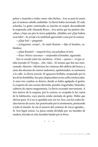 pelear y matarlos a todos como viles bichos... Irra se pasó la mano
             por el motoso cabello embebido. La lluvia había mermado. El cielo
             aclaraba. La gente continuaba su marcha en tropel, descendiendo
             la empinada calle Alameda Reyes... Irra sentía que las piedras cho-
             caban, y bajo sus pies la tierra palpitaba. ¡Maldita sea! ¿Qué habría
             ocurrido?... Se arrojó a la multitud agarrando a uno por la camisa:
                 —¿Qué fue? —preguntó.
                 —¡Lárgueme, carajo!... Se mató Ramón —dijo el hombre, za-
             fándose.
                 —¿Qué Ramón? —inquirió Irra, encarándose al otro.
                 —Pues «Nariz-carcoma» —respondió el hombre, siguiendo.
                 Irra se enroló entre los noveleros. «Claro —pensó—. el que es-
             taba leyendo El Tiempo... ¡Ah, vida!... El mismo que leía tan emo-
             cionado. Muerto». Abriéronse las ventanas del edificio del banco, y
             unas dos docenas de rostros sudorosos, apelotonados, se asomaron
             a la calle. La lluvia arreció. El aguacero brillaba, traspasado por la
             luz de las bombillas. Sus pies chapuceaban en las calles encharcadas.
             A unas tres cuadras se detuvo, donde se había agolpado el gentío.
             La esquina de una casona derruida, paredes rasguñadas, húmedas,
             cubierta de espesa mugramenta. La lluvia escampó nuevamente. A
             tres metros de la esquina, por la carrera, se escapaba la luz rojiza
             de la habitación, cuya puerta estaba atestada de gente. Había que
             abrirse paso. O si no se quedaba uno sin ver. Irra, con los codos he-
             chos barras de acero, fue penetrando por la montonera, pisoteando
             a todo el mundo. Se oía el susurro del centenar de voces agitadas...
             Sí. Irra logró entrar. La pieza estaba dividida por un bastidor de
             madera, forrada en tela; bastidor batido por la brisa.

                                           *   *   *



                                                          L as e str e l l as s on n eg r as   131




palacios 30abr OK 172p.indd 131                                                                2/05/10 15:14
 