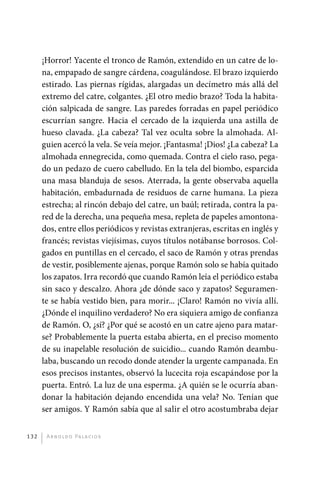 ¡Horror! Yacente el tronco de Ramón, extendido en un catre de lo-
             na, empapado de sangre cárdena, coagulándose. El brazo izquierdo
             estirado. Las piernas rígidas, alargadas un decímetro más allá del
             extremo del catre, colgantes. ¿El otro medio brazo? Toda la habita-
             ción salpicada de sangre. Las paredes forradas en papel periódico
             escurrían sangre. Hacia el cercado de la izquierda una astilla de
             hueso clavada. ¿La cabeza? Tal vez oculta sobre la almohada. Al-
             guien acercó la vela. Se veía mejor. ¡Fantasma! ¡Dios! ¿La cabeza? La
             almohada ennegrecida, como quemada. Contra el cielo raso, pega-
             do un pedazo de cuero cabelludo. En la tela del biombo, esparcida
             una masa blanduja de sesos. Aterrada, la gente observaba aquella
             habitación, embadurnada de residuos de carne humana. La pieza
             estrecha; al rincón debajo del catre, un baúl; retirada, contra la pa-
             red de la derecha, una pequeña mesa, repleta de papeles amontona-
             dos, entre ellos periódicos y revistas extranjeras, escritas en inglés y
             francés; revistas viejísimas, cuyos títulos notábanse borrosos. Col-
             gados en puntillas en el cercado, el saco de Ramón y otras prendas
             de vestir, posiblemente ajenas, porque Ramón solo se había quitado
             los zapatos. Irra recordó que cuando Ramón leía el periódico estaba
             sin saco y descalzo. Ahora ¿de dónde saco y zapatos? Seguramen-
             te se había vestido bien, para morir... ¡Claro! Ramón no vivía allí.
             ¿Dónde el inquilino verdadero? No era siquiera amigo de confianza
             de Ramón. O, ¿sí? ¿Por qué se acostó en un catre ajeno para matar-
             se? Probablemente la puerta estaba abierta, en el preciso momento
             de su inapelable resolución de suicidio... cuando Ramón deambu-
             laba, buscando un recodo donde atender la urgente campanada. En
             esos precisos instantes, observó la lucecita roja escapándose por la
             puerta. Entró. La luz de una esperma. ¿A quién se le ocurría aban-
             donar la habitación dejando encendida una vela? No. Tenían que
             ser amigos. Y Ramón sabía que al salir el otro acostumbraba dejar


       132     A r n o l d o Pa l ac i o s




palacios 30abr OK 172p.indd 132                                                         2/05/10 15:14
 