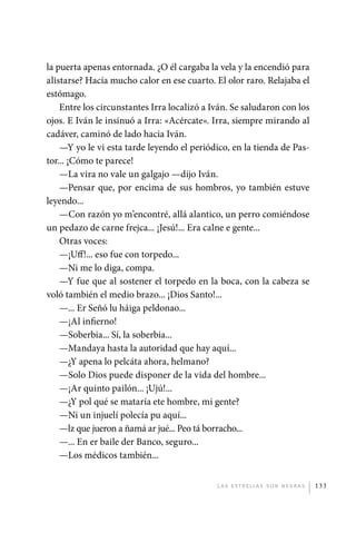 la puerta apenas entornada. ¿O él cargaba la vela y la encendió para
             alistarse? Hacía mucho calor en ese cuarto. El olor raro. Relajaba el
             estómago.
                 Entre los circunstantes Irra localizó a Iván. Se saludaron con los
             ojos. E Iván le insinuó a Irra: «Acércate». Irra, siempre mirando al
             cadáver, caminó de lado hacia Iván.
                 —Y yo le vi esta tarde leyendo el periódico, en la tienda de Pas-
             tor... ¡Cómo te parece!
                 —La vira no vale un galgajo —dijo Iván.
                 —Pensar que, por encima de sus hombros, yo también estuve
             leyendo...
                 —Con razón yo m’encontré, allá alantico, un perro comiéndose
             un pedazo de carne frejca... ¡Jesú!... Era calne e gente...
                 Otras voces:
                 —¡Uff!... eso fue con torpedo...
                 —Ni me lo diga, compa.
                 —Y fue que al sostener el torpedo en la boca, con la cabeza se
             voló también el medio brazo... ¡Dios Santo!...
                 —... Er Señó lu háiga peldonao...
                 —¡Al infierno!
                 —Soberbia... Sí, la soberbia...
                 —Mandaya hasta la autoridad que hay aquí...
                 —¿Y apena lo pelcáta ahora, helmano?
                 —Solo Dios puede disponer de la vida del hombre...
                 —¡Ar quinto pailón... ¡Ujú!...
                 —¿Y pol qué se mataría ete hombre, mi gente?
                 —Ni un injuelí polecía pu aquí...
                 —lz que jueron a ñamá ar jué... Peo tá borracho...
                 —... En er baile der Banco, seguro...
                 —Los médicos también...


                                                          L as e str e l l as s on n eg r as   133




palacios 30abr OK 172p.indd 133                                                                2/05/10 15:14
 