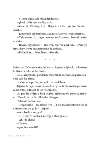 —Y como ahí está la moza del doctor...
                —¡Beh!... Más bien no diga nada...
                —Caminá. Vámoloj, Irra... Hajta se mi ha regüelto el buche...
             ¡Gach!...
                —Esperemos un momento. Me gustaría ver el levantamiento...
                —Ya lo vimos... Lo importante era vé al muelto... Lo emá no tie-
             ne chijte...
                —Bueno, vayámonos —dijo Irra, con voz quebrada—. Pero yo
             jamás he visto un levantamiento de cadáver...
                —Folmulijmo... folmulijmo... fólmula...

                                             *   *   *

             Se fueron. Calles sombrías, húmedas. Espacio salpicado de llovizna
             brillante, a la luz de las bujías.
                 Calles empozadas por donde marchaban silenciosos, guarecién-
             dose bajo los aleros.
                 La vista se le perdía, mirando hacia adelante.
                 Tejados de paja. Casas viejas a lo largo de la vía, contemplábanse
             cenicientas, al fulgor de los relámpagos.
                 Las pisadas de Irra e Iván crujían, aplastando la tierra pantano-
             sa. Húmeda tierra de callejuelas lóbregas.
                 Doblaron hacia el sur.
                 —Tengo sueño —manifestó Irra—. Y me toca levantarme con el
             último canto del gallo —suspiró.
                 —A volverlo a ver, ¿eh?
                 —... Es que yo también me voy, si Dios quiere...
                 —Ah, ¡no chajle!
                 —Tal vez...
                 —¿Ar jin a estudiá?


       134     A r n o l d o Pa l ac i o s




palacios 30abr OK 172p.indd 134                                                       2/05/10 15:14
 