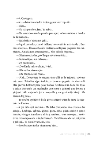 —A Cartagena.
                —Y... —Iván frunció los labios, gesto interrogante.
                —Pues...
                —No siás pendejo, Irra. Yo sabía...
                —Me acuerdo cuando pasaba por aquí, todo asustado, a las dos
             de la mañana...
                —Ejtudeaban bastante, ¿eh?...
                —Aquel corredor, con el tablero, nos sentirán más tarde... Éra-
             mos muchos... Unos ocho nos metíamos allí para preparar los exá-
             menes... Un día nos amanecimos... Nos pilló la maestra...
                —Güena muchacha, ¿no? lz que se casa en fulio...
                —Pésimo tipo... un calavera...
                —Un bachillero...
                —¿De dónde saliste ahora, Iván?..
                —Ella meéce otro mejó...
                —Este mundo es al revés...
                —¿Ah?... Depué que loj encontramo allá en la Yejquita, tuve un
             rato en er Bataclán, ejperándote, y como no yegaste me vine a dá
             otra güerta. Entonce pasé po er Banco. Ayí tan en un baile mú tejío,
             y taban bujcando un muchacho que juera a comprá una boteya e
             güijqui... Ahí mejmo la juí a comprála y me gané mij chivoj... Me
             dieron doj peso...
                —Yo estaba oyendo el baile precisamente cuando supe la cues-
             tión de Ramón...
                —Y yo taba ayá encima... Me taba comiendo una ensaláa der
             carajo... Lechuga, ceboya, güevo, papa, piña, güen aceite e comé,
             tomate, vinagre, ton clase e aliño y verdura... y un arró que... ¡món-
             teme er trompo en la uña, helmano!... También me dieron mi presa
             e gallina... Yo no me varo, no, Irra.
                —Esos blancos todos viven muy bien...


                                                          L as e str e l l as s on n eg r as   135




palacios 30abr OK 172p.indd 135                                                                2/05/10 15:14
 