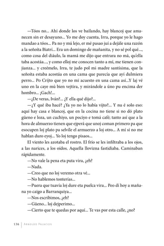 —Tóos no... Ahí donde los ve bailando, hay blancoj que ama-
             necen sin er desayuno... Yo me doy cuenta, Irra, porque yo le hago
             mandao a tóos... Pa no y mú lejo, er mé pasao juí a dejále una razón
             a la señoíta Biatrí... Era un domingo de mañanita, y no sé pol qué...,
             como cosa del diáulo, la mamá me dijo que entrara no má, qu’ella
             taba acostáa..., y como elloj me conocen tanto a mí, me tienen con-
             jianza... y creémelo, Irra, te judo pol mi madre santísima, que la
             señoíta estaba acostáa en una cama que parecía que ayí dulmiera
             perro... Po Crijto que yo no mi acuesto en una cama así...Y laj vé
             uno en la caye mú bien vejtira, y mirándole a úno pu encima der
             hombro... ¡Gach!...
                 —¿De veras, Iván?... ¿Y ella qué dijo?...
                 —¿Y qué iba hacé? ¿Ya yo no lo había vijto?... Y nu é solo eso:
             aquí hay casa e blancoj, que en la cocina no tiene si no dó plato
             güeno e loza, un cuchiyo, un pociyo e tomá café; tanto así que a la
             hora de almuerzo tienen que ejperá que unoj coman primero pa que
             esocupen loj plato pa selvíle el armuerzo a loj otro... A mí sí no me
             hablan duro eyoj... Yo loj tengo pisaos...
                 El viento les azotaba el rostro. El frío se les infiltraba a los ojos,
             a las narices, a los oídos. Aquella llovizna fastidiaba. Caminaban
             rápidamente.
                 —No vale la pena eta puta vira, ¿eh?
                 —Nada.
                 —Creo que no loj veremo otra vé...
                 —No hablemos tonterías...
                 —Puera que tuavía loj dure eta puelca vira... Peo dí hoy a maña-
             na yo caigo a Barranquiya...
                 —Nos escribimos, ¿eh?
                 —Güeno... loj dejperimo...
                 —Cierto que te quedas por aquí... Te vas por esta calle, ¿no?


       136     A r n o l d o Pa l ac i o s




palacios 30abr OK 172p.indd 136                                                           2/05/10 15:14
 