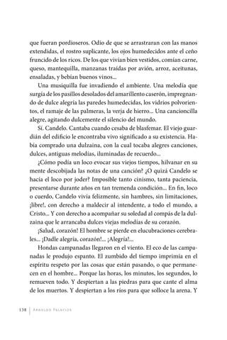 que fueran pordioseros. Odio de que se arrastraran con las manos
             extendidas, el rostro suplicante, los ojos humedecidos ante el ceño
             fruncido de los ricos. De los que vivían bien vestidos, comían carne,
             queso, mantequilla, manzanas traídas por avión, arroz, aceitunas,
             ensaladas, y bebían buenos vinos...
                 Una musiquilla fue invadiendo el ambiente. Una melodía que
             surgía de los pasillos desolados del amarillento caserón, impregnan-
             do de dulce alegría las paredes humedecidas, los vidrios polvorien-
             tos, el ramaje de las palmeras, la verja de hierro... Una cancioncilla
             alegre, agitando dulcemente el silencio del mundo.
                 Sí. Candelo. Cantaba cuando cesaba de blasfemar. El viejo guar-
             dián del edificio le encontraba vivo significado a su existencia. Ha-
             bía comprado una dulzaina, con la cual tocaba alegres canciones,
             dulces, antiguas melodías, iluminadas de recuerdo...
                 ¿Cómo podía un loco evocar sus viejos tiempos, hilvanar en su
             mente descobijada las notas de una canción? ¿O quizá Candelo se
             hacía el loco por joder? Imposible tanto cinismo, tanta paciencia,
             presentarse durante años en tan tremenda condición... En fin, loco
             o cuerdo, Candelo vivía felizmente, sin hambres, sin limitaciones,
             ¡libre!, con derecho a maldecir al intendente, a todo el mundo, a
             Cristo... Y con derecho a acompañar su soledad al compás de la dul-
             zaina que le arrancaba dulces viejas melodías de su corazón.
                 ¡Salud, corazón! El hombre se pierde en elucubraciones cerebra-
             les... ¡Dadle alegría, corazón!... ¡Alegría!...
                 Hondas campanadas llegaron en el viento. El eco de las campa-
             nadas le produjo espanto. El zumbido del tiempo imprimía en el
             espíritu respeto por las cosas que están pasando, o que permane-
             cen en el hombre... Porque las horas, los minutos, los segundos, lo
             remueven todo. Y despiertan a las piedras para que cante el alma
             de los muertos. Y despiertan a los ríos para que solloce la arena. Y


       138     A r n o l d o Pa l ac i o s




palacios 30abr OK 172p.indd 138                                                       2/05/10 15:14
 
