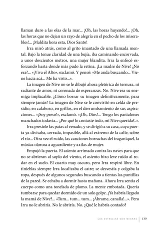 llaman duro a las olas de la mar... ¡Oh, las horas huyendo!... ¡Oh,
             las horas que no dejan un rayo de alegría en el pecho de los misera-
             bles!... ¡Maldita hora esta, Dios Santo!
                 Irra miró atrás, como al grito imantado de una llamada men-
             tal. Bajo la tenue claridad de una bujía, iba caminando encorvada,
             a unos doscientos metros, una mujer blandita. Irra la enfocó es-
             forzando hasta donde más pudo la retina. ¡La madre de Nive! ¿No
             era?... «¡Viva el Alto», exclamó. Y pensó: «Me anda buscando... Vie-
             ne hacia acá... Me ha visto...».
                 La imagen de Nive no se le dibujó ahora pletórica de ternura, ni
             radiante de amor, ni coronada de esperanzas. No. Nive era su ene-
             miga implacable. ¿Cómo borrar su imagen definitivamente, para
             siempre jamás? La imagen de Nive se le convirtió en celda de pre-
             sidio, en calabozo, en grillos, en el derrumbamiento de sus aspira-
             ciones... «¡Soy preso!», exclamó. «¡Oh, Dios!... Tengo los pantalones
             manchados todavía... ¿Por qué lo contaste todo, mi Nive querida?..».
                 Irra prestole las patas al venado, y se dirigió a su casa, cuya puer-
             ta ya divisaba, cerrada, impasible, allá al extremo de la calle, sobre
             el río... Otra vez el ruido, las canciones borrachas del traganiquel, la
             música olorosa a aguardiente y axilas de mujer.
                 Empujó la puerta. El asiento arrimado contra las naves para que
             no se abrieran al soplo del viento, el asiento hizo leve ruido al ro-
             dar en el suelo. El cuarto muy oscuro, pero Irra respiró libre. En
             tinieblas siempre Irra localizaba el catre; se desvestía y colgaba la
             ropa, después de algunos segundos buscando a tientas las puntillas
             de la pared. Se echaba a dormir hasta mañana. Ahora Irra sentía el
             cuerpo como una tonelada de plomo. La mente embotada. Quería
             tumbarse para quedar dormido de un solo golpe. ¿Ya habría llegado
             la mamá de Nive?... «Tum... tum... tum... ¡Ábrame, canalla!...». Pero
             Irra no le abriría. No le abriría. No. ¿Qué le habría contado?


                                                            L as e str e l l as s on n eg r as   139




palacios 30abr OK 172p.indd 139                                                                  2/05/10 15:14
 