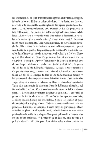 las impresiones, se iban trasformando apenas en brumosa imagen,
             ideas brumosas... El barco balanceándose... Irra dentro del barco...
             aferrado a la barandilla, contemplando las aguas grasientas... Ra-
             món... Lo vio leyendo el periódico... los sesos de Ramón pegados a la
             tela del biombo... De pronto Irra saltó, encogiendo una pierna. ¡Mal-
             haya!... Las ratas no respetaban ni a una persona despierta... Se aca-
             baba de acostar y ya la rata lo roía... ¡Mandaya sea, carajo!... Se rascó
             luego hacia el omoplato. Una rasquiña suave, de cierto modo agra-
             dable... El extremo de su índice tocó una bolita esponjocita... quizá
             una bolita de algodón, desprendida de la cobija... Pero la bolita tra-
             taba de zafársele, cuando la atrapó entre el pulgar y el índice. Claro
             que sí. Una chinche... También ya venían las chinches a comer... a
             chuparse su sangre... Apretó fuertemente la chinche entre los dos
             dedos. La prensó bien prensada. La chinche se destripó... La yema
             de los dedos quedó húmeda, pegajosa... A veces estos animalitos
             chupaban tanta sangre, tanta, que caían desplomados o se reven-
             taban de por sí. El cuerpo de Irra se iba haciendo más pesado, y
             los párpados luchaban por cerrarse definitivamente... Irra tenía aún
             vagas ideas en la mente, brochazos de ideas en el cerebro embotado.
             Tenía aún conciencia de las cosas. Pero lo doblegaba el sueño... Al
             fin no había comido... Cuando se sentó a la mesa no faltó la discu-
             sión... Y él tuvo que levantarse dejando la comida... Y descuajó el
             plato en la frente de Aurora... El sueño se iba apoderando más,
             el sueño iba rindiendo sus músculos... Y los ojos sentían el peso
             de los párpados replegándose... Tal vez el astro anidado en el cre-
             púsculo... La luna... Sí, la luna... Y once estrellas purísimas... Once
             estrellas de plata... Y el hijo de Jacob, tal vez dormía en una cama
             profunda, a la orilla de un lago... Una gran gallina de oro, nadando
             en las ondas azulosas... y alrededor de la gallina, una docena de
             pollitos de oro... pío, pío, pío... Los viejos habían visto cluecas de


                                                            L as e str e l l as s on n eg r as   141




palacios 30abr OK 172p.indd 141                                                                  2/05/10 15:14
 