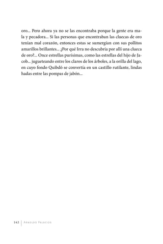 oro... Pero ahora ya no se las encontraba porque la gente era ma-
             la y pecadora... Si las personas que encontraban las cluecas de oro
             tenían mal corazón, entonces estas se sumergían con sus pollitos
             amarillos brillantes... ¿Por qué Irra no descubría por allí una clueca
             de oro?... Once estrellas purísimas, como las estrellas del hijo de Ja-
             cob... jugueteando entre los claros de los árboles, a la orilla del lago,
             en cuyo fondo Quibdó se convertía en un castillo rutilante, lindas
             hadas entre las pompas de jabón...




       142     A r n o l d o Pa l ac i o s




palacios 30abr OK 172p.indd 142                                                          2/05/10 15:14
 