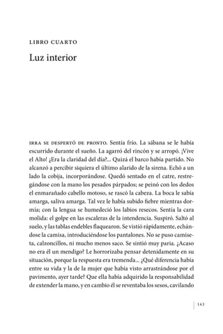 libro cuarto

             Luz interior




             Irra se despertó de pronto. Sentía frío. La sábana se le había
             escurrido durante el sueño. La agarró del rincón y se arropó. ¡Vive
             el Alto! ¿Era la claridad del día?... Quizá el barco había partido. No
             alcanzó a percibir siquiera el último alarido de la sirena. Echó a un
             lado la cobija, incorporándose. Quedó sentado en el catre, restre-
             gándose con la mano los pesados párpados; se peinó con los dedos
             el enmarañado cabello motoso, se rascó la cabeza. La boca le sabía
             amarga, saliva amarga. Tal vez le había subido fiebre mientras dor-
             mía; con la lengua se humedeció los labios resecos. Sentía la cara
             molida: el golpe en las escaleras de la intendencia. Suspiró. Saltó al
             suelo, y las tablas endebles flaquearon. Se vistió rápidamente, echán-
             dose la camisa, introduciéndose los pantalones. No se puso camise-
             ta, calzoncillos, ni mucho menos saco. Se sintió muy paria. ¿Acaso
             no era él un mendigo? Le horrorizaba pensar detenidamente en su
             situación, porque la respuesta era tremenda... ¿Qué diferencia había
             entre su vida y la de la mujer que había visto arrastrándose por el
             pavimento, ayer tarde? Que ella había adquirido la responsabilidad
             de extender la mano, y en cambio él se reventaba los sesos, cavilando


                                                                                      143




palacios 30abr OK 172p.indd 143                                                       2/05/10 15:14
 