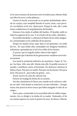 en la nueva manera de postrarse ante el tendero para ­ btener fiada
                                                                      o
             una libra de arroz y ocho plátanos...
                 Contra el rincón, acurrucado en un petate deshilachado, advir-
             tió un cuerpo, cuyo resoplido llenaba el cuarto. Jesús, cuyo porve-
             nir era idéntico al de Irra. Quizá peor. Porque la vida, allí, a todo
             trance rodaba hacia el aniquilamiento del hombre...
                 Entonces Irra sintió el aullido del hambre. El hambre aulló en
             todos los agujeros de la casa. Y en el polvo de las calles. ¡Hambre!...
                 Escuchaba alrededor y a distancia el llanto de los niños indigen-
             tes, amontonados en los umbrales de las puertas.
                 Porque las madres lavan ropa, bajo el sol quemante a la orilla
             del río... En cuyo fondo ellas contemplan sus imágenes famélicas,
             enfermizas, quemadas por el sol a las orillas de las fuentes.
                 ¡Y pensar que la tragedia había sobrevivido siglos!
                 ¡Presentir que el destino de las generaciones venideras era el mis-
             mo destino!
                 Irra tomó la resolución definitiva de marcharse. Viajar. Sí. Via-
             jar. Irse lejos. Allá, más allá. Mucho más allá. Si posible recorrer el
             mundo y estrellarse contra el horizonte. No detenerse mientras le
             faltara el pan. Pan para su madre. Pan para sus hermanas. Pan para
             Jesús. Pan para él... para todas las gentes... pan...
                 El pan nuestro de cada día, dánoslo hoy.
                 Parecía ser la plegaria íntima de su corazón.
                 Irra iba a abandonar el Chocó, aun cuando no lo volviera a cobi-
             jar ese cielo. Cielo donde se extasiaron sus ojos infantiles... Aunque
             nunca más pisara la tierra reseca que había enjugado el vaho de su
             sangre...
                 Paso a paso, caminando en la oscuridad sobre las tablas traque-
             teantes, Irra se dirigió a la alcoba de su madre. Tanteando, al fin
             sus manos toparon un vacío: la puerta sin nave. Se detuvo. Silencio


       144     A r n o l d o Pa l ac i o s




palacios 30abr OK 172p.indd 144                                                        2/05/10 15:15
 