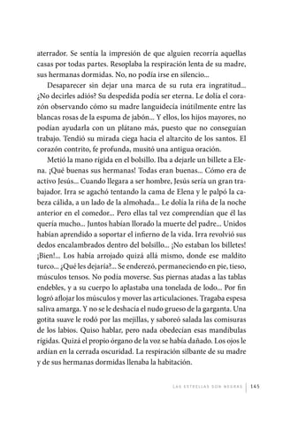 aterrador. Se sentía la impresión de que alguien recorría aquellas
             casas por todas partes. Resoplaba la respiración lenta de su madre,
             sus hermanas dormidas. No, no podía irse en silencio...
                 Desaparecer sin dejar una marca de su ruta era ingratitud...
             ¿No decirles adiós? Su despedida podía ser eterna. Le dolía el cora-
             zón observando cómo su madre languidecía inútilmente entre las
             blancas rosas de la espuma de jabón... Y ellos, los hijos mayores, no
             podían ayudarla con un plátano más, puesto que no conseguían
             trabajo. Tendió su mirada ciega hacia el altarcito de los santos. El
             corazón contrito, fe profunda, musitó una antigua oración.
                 Metió la mano rígida en el bolsillo. Iba a dejarle un billete a Ele-
             na. ¡Qué buenas sus hermanas! Todas eran buenas... Cómo era de
             activo Jesús... Cuando llegara a ser hombre, Jesús sería un gran tra-
             bajador. Irra se agachó tentando la cama de Elena y le palpó la ca-
             beza cálida, a un lado de la almohada... Le dolía la riña de la noche
             anterior en el comedor... Pero ellas tal vez comprendían que él las
             quería mucho... Juntos habían llorado la muerte del padre... Unidos
             habían aprendido a soportar el infierno de la vida. Irra revolvió sus
             dedos encalambrados dentro del bolsillo... ¡No estaban los billetes!
             ¡Bien!... Los había arrojado quizá allá mismo, donde ese maldito
             turco... ¿Qué les dejaría?... Se enderezó, permaneciendo en pie, tieso,
             músculos tensos. No podía moverse. Sus piernas atadas a las tablas
             endebles, y a su cuerpo lo aplastaba una tonelada de lodo... Por fin
             logró aflojar los músculos y mover las articulaciones. Tragaba espesa
             saliva amarga. Y no se le deshacía el nudo grueso de la garganta. Una
             gotita suave le rodó por las mejillas, y saboreó salada las comisuras
             de los labios. Quiso hablar, pero nada obedecían esas mandíbulas
             rígidas. Quizá el propio órgano de la voz se había dañado. Los ojos le
             ardían en la cerrada oscuridad. La respiración silbante de su madre
             y de sus hermanas dormidas llenaba la habitación.


                                                           L as e str e l l as s on n eg r as   145




palacios 30abr OK 172p.indd 145                                                                 2/05/10 15:15
 
