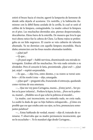 estiró el brazo hacia el rincón; agarró la lamparita de kerosene de
             donde solía dejarla al acostarse. Un rastrillo, y la habitación ilu-
             minose con la débil llama azulada de la cerilla, la cual se unió al
             calibre de la lámpara, contagiándola. La madre colocó la lámpara
             en el piso. Las muchachas dormidas aún, piernas desparramadas,
             descubiertas. Elena fuera de la esterilla. De manera que Irra lo que
             tocó ahora ratico fue la cabeza de Clara. La llama rojiza se prolon-
             gaba en un hilo negruzco. El cuarto se veía cubierto de telaraña
             ahumada. Ya no dormían con aquella lámpara encendida. Hacía
             daño; amanecían con las fosas nasales ahumadas también.
                 —¿Qué jué?
                 —Q-que...
                 —¿Te pasó argo? —habló nerviosa, diseminando una mirada in-
             terrogante. Estaban allí las muchachas. No veía nada extraño a su
             alrededor. Pero el corazón le latía, presintiendo. ¿Qué era?—. ¿Qué
             jué, mijo? —repitió sorprendida.
                 —Es que... —dijo Irra, entre dientes, y su rostro se tornó som-
             brío—.Al fin resolví irme —dijo, amargado.
                 —¿Que qué? —preguntó ella, frunciendo el entrecejo, quedando
             como víctima de una amenaza.
                 —... Que me voy para Cartagena, mamá... ¡Estoy jarto!... Ser po-
             bre es la peor infamia!... Prefiero la lepra, la tisis... ¡Pero no la pobre-
             za, mamá!... ¡Maldito sea el que echó la pobreza al mundo!...
                 La madre, casi inconsciente, no entendía nada, no creía nada.
             La asaltó la duda de que su hijo hubiera enloquecido... ¿Cómo era
             posible que ese que estaba ante sus ojos, su Irra, pronunciara seme-
             jantes palabras?
                 —... Estoy hablando de verdad, mamá —dijo él, tratando de se-
             renarse. Y observaba que su madre permanecía inconsciente, que
             no lo escuchaba—. Yo le mandaré algo desde Cartagena...


                                                              L as e str e l l as s on n eg r as   147




palacios 30abr OK 172p.indd 147                                                                    2/05/10 15:15
 