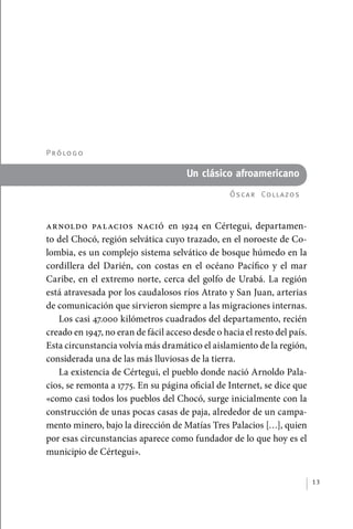 P r ó lo g o

                                                   Un clásico afroamericano
                                                               Óscar  Coll azos



             Arnoldo Palacios nació en 1924 en Cértegui, departamen-
             to del Chocó, región selvática cuyo trazado, en el noroeste de Co-
             lombia, es un complejo sistema selvático de bosque húmedo en la
             cordillera del Darién, con costas en el océano Pacífico y el mar
             Caribe, en el extremo norte, cerca del golfo de Urabá. La región
             está atravesada por los caudalosos ríos Atrato y San Juan, arterias
             de comunicación que sirvieron siempre a las migraciones internas.
                Los casi 47.000 kilómetros cuadrados del departamento, recién
             creado en 1947, no eran de fácil acceso desde o hacia el resto del país.
             Esta circunstancia volvía más dramático el aislamiento de la región,
             considerada una de las más lluviosas de la tierra.
                La existencia de Cértegui, el pueblo donde nació Arnoldo Pala-
             cios, se remonta a 1775. En su página oficial de Internet, se dice que
             «como casi todos los pueblos del Chocó, surge inicialmente con la
             construcción de unas pocas casas de paja, alrededor de un campa-
             mento minero, bajo la dirección de Matías Tres Palacios […], quien
             por esas circunstancias aparece como fundador de lo que hoy es el
             municipio de Cértegui».


                                                                                        13




palacios 30abr OK 172p.indd 13                                                          2/05/10 15:14
 