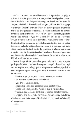 —Cláa... Audora... —musitó la madre, la voz partida en la gargan-
             ta. Estaba mustia, quieta, el rostro desgajado sobre el pecho, sentada
             en medio de la cama, las piernas recogidas, la colcha alrededor del
             cuerpo, cubriéndola hasta el cuello—. ¡Siá pol Dió, Señó! —agregó
             suspirando. Se sentía extraña dentro de cuatro paredes ahumadas,
             dentro de esas paredes de bronce. No sentía nada fuera del espacio
             de treinta centímetros cuadrados en que estaba sentada, apretada.
             Aquello era rarísimo. ¡Qué resolución! ¿Por qué no se lo advirtió
             ayer, al menos a la hora de la comida?... Pues ¿cómo diablos iba a
             decirlo si allí se mantenían en trifulcas constantes, que no daban
             tiempo para charlar más nada?... De razón, a la comida, Irra había
             estado malucón, hasta el punto de estrellarle el plato a Aurora en
             la frente—. Ar jin éta casa si acabó —exclamó, desconcertada, toda
             temblorosa. Sacudió su cobija, levantándose. Se acercó al altar, arro-
             dillándose delante de los santos.
                 Irra se le aproximó, costándole gran esfuerzo levantar sus pies,
             que le pesaban como los pies de un preso, cargado de cadenas. Agi-
             tada su respiración, en la garganta se apretaba una bola, que le im-
             pedía tragar la espesa saliva gelatinosa, almacenada contra el velo
             del paladar.
                 —Güeno, mijo: ¿te vái, no? —dijo, ahogada, sollozante.
                 —Me escriben contándome cómo les va...
                 —Que Dió te yeve con bien...
                 —Hagan lo posible por que Jesús no se quede bruto...
                 —Como Dió é tan grande... Puera sé que tu helmanito...
                 —Y cuiden que Elena no continúe comiendo pañete y barro...
                 —Le piro a Dio me le quite ese vicio... Y ahora iz que tá jaltando
             mielda e perro seca también... No dejéi de creé en Nuejtro Señó... Er
             mi ha ayurao...
                 —Sí...


       148     A r n o l d o Pa l ac i o s




palacios 30abr OK 172p.indd 148                                                       2/05/10 15:15
 