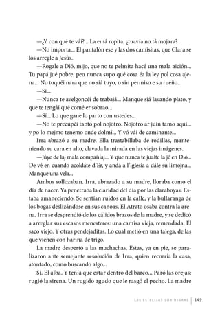 —¿Y con qué te vái?... La emá ropita, ¿tuavía no tá mojara?
                 —No importa... El pantalón ese y las dos camisitas, que Clara se
             los arregle a Jesús.
                 —Rogale a Dió, mijo, que no te pelmita hacé una mala aición...
             Tu papá jué pobre, peo nunca supo qué cosa éa la ley pol cosa aje-
             na... No toquéi nara que no siá tuyo, o sin permiso e su rueño...
                 —Sí...
                 —Nunca te avelgoncéi de trabajá... Manque siá lavando plato, y
             que te tengái qué comé er sobrao...
                 —Sí... Lo que gane lo parto con ustedes...
                 —No te precupéi tanto pol nojotro. Nojotro ar juin tamo aquí...
             y po lo mejmo tenemo onde dolmí... Y vó vái de caminante...
                 Irra abrazó a su madre. Ella trastabillaba de rodillas, mante-
             niendo su cara en alto, clavada la mirada en las viejas imágenes.
                 —Júye de laj mala compañíaj... Y que nunca te jualte la jé en Dió...
             De vé en cuando acoldáte d’Er, y andá a l’iglesia a dále su limojna...
             Manque una vela...
                 Ambos sollozaban. Irra, abrazado a su madre, lloraba como el
             día de nacer. Ya penetraba la claridad del día por las claraboyas. Es-
             taba amaneciendo. Se sentían ruidos en la calle, y la bullaranga de
             los bogas deslizándose en sus canoas. El Atrato osaba contra la are-
             na. Irra se desprendió de los cálidos brazos de la madre, y se dedicó
             a arreglar sus escasos menesteres: una camisa vieja, remendada. El
             saco viejo. Y otras pendejaditas. Lo cual metió en una talega, de las
             que vienen con harina de trigo.
                 La madre despertó a las muchachas. Estas, ya en pie, se para-
             lizaron ante semejante resolución de Irra, quien recorría la casa,
             atontado, como buscando algo...
                 Sí. El alba. Y tenía que estar dentro del barco... Paró las orejas:
             rugió la sirena. Un rugido agudo que le rasgó el pecho. La madre


                                                           L as e str e l l as s on n eg r as   149




palacios 30abr OK 172p.indd 149                                                                 2/05/10 15:15
 