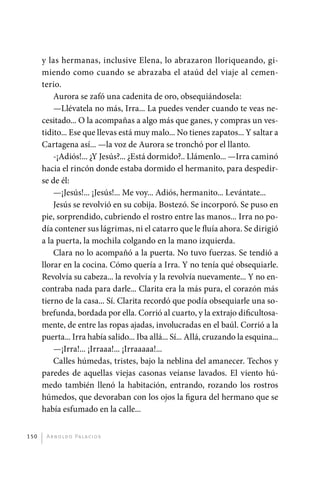 y las hermanas, inclusive Elena, lo abrazaron lloriqueando, gi-
             miendo como cuando se abrazaba el ataúd del viaje al cemen-
             terio.
                 Aurora se zafó una cadenita de oro, obsequiándosela:
                 —Llévatela no más, Irra... La puedes vender cuando te veas ne-
             cesitado... O la acompañas a algo más que ganes, y compras un ves-
             tidito... Ese que llevas está muy malo... No tienes zapatos... Y saltar a
             Cartagena así... —la voz de Aurora se tronchó por el llanto.
                 -¡Adiós!... ¿Y Jesús?... ¿Está dormido?.. Llámenlo... —Irra caminó
             hacia el rincón donde estaba dormido el hermanito, para despedir-
             se de él:
                 —¡Jesús!... ¡Jesús!... Me voy... Adiós, hermanito... Levántate...
                 Jesús se revolvió en su cobija. Bostezó. Se incorporó. Se puso en
             pie, sorprendido, cubriendo el rostro entre las manos... Irra no po-
             día contener sus lágrimas, ni el catarro que le fluía ahora. Se dirigió
             a la puerta, la mochila colgando en la mano izquierda.
                 Clara no lo acompañó a la puerta. No tuvo fuerzas. Se tendió a
             llorar en la cocina. Cómo quería a Irra. Y no tenía qué obsequiarle.
             Revolvía su cabeza... la revolvía y la revolvía nuevamente... Y no en-
             contraba nada para darle... Clarita era la más pura, el corazón más
             tierno de la casa... Sí. Clarita recordó que podía obsequiarle una so-
             brefunda, bordada por ella. Corrió al cuarto, y la extrajo dificultosa-
             mente, de entre las ropas ajadas, involucradas en el baúl. Corrió a la
             puerta... Irra había salido... Iba allá... Sí... Allá, cruzando la esquina...
                 —¡Irra!... ¡Irraaa!... ¡Irraaaaa!...
                 Calles húmedas, tristes, bajo la neblina del amanecer. Techos y
             paredes de aquellas viejas casonas veíanse lavados. El viento hú-
             medo también llenó la habitación, entrando, rozando los rostros
             húmedos, que devoraban con los ojos la figura del hermano que se
             había esfumado en la calle...


       150     A r n o l d o Pa l ac i o s




palacios 30abr OK 172p.indd 150                                                              2/05/10 15:15
 