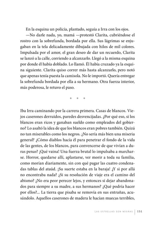 En la esquina un policía, plantado, seguía a Irra con los ojos.
                 —No darle nada, yo, mamá —protestó Clarita, cubriéndose el
             rostro con la sobrefunda, bordada por ella. Sus lágrimas se enju-
             gaban en la tela delicadamente dibujada con hilos de mil colores.
             Impulsada por el amor, el gran deseo de dar un recuerdo, Clarita
             se lanzó a la calle, corriendo a alcanzarlo. Llegó a la misma esquina
             por donde él había doblado. Lo llamó. Él había cruzado ya la esqui-
             na siguiente. Clarita quiso correr más hasta alcanzarlo, pero notó
             que apenas tenía puesta la camisola. No le importó. Quería entregar
             la sobrefunda bordada por ella a su hermano. Otra fuerza interior,
             más poderosa, le retuvo el paso.

                                          *   *   *

             Iba Irra caminando por la carrera primera. Casas de blancos. Vie-
             jos caserones derruidos, paredes desvencijadas. ¿Por qué eso, si los
             blancos eran ricos y ganaban sueldo como empleados del gobier-
             no? Lo asaltó la idea de que los blancos eran pobres también. Quizá
             no tan miserables como los negros. ¿No sería más bien una miseria
             general? ¿Cómo diablos hacía él para penetrar el fondo de la vida
             de las gentes, de los blancos, para convencerse de que vivían a du-
             ras penas? ¡Qué vaina! Una fuerza brutal lo impulsaba a marchar-
             se. Horror, quedarse allí, aplastarse, ver morir a toda su familia,
             como morían diariamente, sin con qué pagar las cuatro condena-
             das tablas del ataúd. ¡Su suerte estaba en la baraja! ¿Y si por allá
             no encontraba nada? ¿Si su resolución de viaje era el camino del
             abismo? ¿No era peor perecer lejos, y entonces sí dejar abandona-
             dos para siempre a su madre, a sus hermanos? ¿Qué podría hacer
             por ellos?... La tierra que pisaba se removía en sus entrañas, acu-
             sándolo. Aquellos caserones de madera le hacían muecas terribles,


                                                         L as e str e l l as s on n eg r as   151




palacios 30abr OK 172p.indd 151                                                               2/05/10 15:15
 