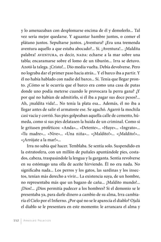y lo amenazaban con desplomarse encima de él y demolerlo... Tal
             vez sería mejor quedarse. Y aguantar hambre juntos, o comer el
             plátano juntos. Sepultarse juntos. ¿Aventura? ¿Era una tremenda
             aventura aquello a que estaba abocado?... Sí. ¡Aventura!... ¡Maldita
             palabra! aventura, es decir, nada: echarse a la mar sobre una
             tabla; encaramarse sobre el lomo de un tiburón... Irra se detuvo.
             Azotó la talega. ¡Cristo!... Dio media vuelta. Debía devolverse. Pero
             no lograba dar el primer paso hacia atrás... Y el barco iba a partir. Y
             él no había hablado con nadie del barco... Sí. Tenía que llegar pron-
             to. ¿Cómo se le ocurría que el barco era como una casa de putas
             donde uno podía meterse cuando le provocara la perra gana? ¿Y
             por qué no habían de admitirlo, si él iba a pagar sus doce pesos?...
             Ah, ¡maldita vida!... No tenía la plata esa... Además, él no iba a
             llegar antes de salir el armatoste ese. Se agachó. Agarró la mochila
             casi vacía y corrió. Sus pies golpeaban aquella calle de cemento, hú-
             meda, como si sus pies delatasen la huida de un criminal. Como si
             le gritasen proféticos: «Anda»... «Detente»... «Huye»... «Ingrato»...
             «Tu madre»... «Nive»... «Una niña»... «¡Maldito!»... «¡Maldito!»...
             «¡Arrójate a la mar!»...
                 Irra no sabía qué hacer. Temblaba. Se sentía solo. Suspendido en
             la estratosfera, con un millón de puñales apuntándole pies, costa-
             dos, cabeza, traspasándole la lengua y la garganta. Sentía revolverse
             en su estómago una olla de aceite hirviendo. Él no era nada. No
             significaba nada... Los perros y los gatos, las sardinas y los insec-
             tos, tenían más derecho a vivir... La existencia suya, de un hombre,
             no representaba más que un bagazo de caña... ¡Maldito mundo!...
             ¡Dios!... ¿Dios permitía padecer a los hombres? Si el demonio se le
             presentaba ya, para darle dinero a cambio de su alma, Irra cambia-
             ría el Cielo por el Infierno. ¿Por qué no se le aparecía el diablo? Ojalá
             el diablo se le presentara en este momento: le arrancara el alma y


       152     A r n o l d o Pa l ac i o s




palacios 30abr OK 172p.indd 152                                                          2/05/10 15:15
 