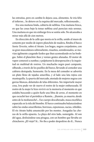 las entrañas, pero en cambio le dejara casa, alimentos. Se iría feliz
             al infierno... Se detuvo en la esquina del mercado, reflexionando...
                 Era una mañana linda, cubierta de neblina. Una mañana fresca,
             en que las cosas bajo la tenue neblina azul parecían más serenas.
             Una mañana en que sin embargo Irra se sentía solo. No alcanzaba a
             mirar más allá de cien metros.
                 En dirección de la calle que moría en la orilla, unido al muro de
             cemento por medio de áspero planchón de madera, flotaba el barco
             Santa Teresita, sobre el Atrato. Los bogas, negros corpulentos, con
             su gran musculatura sobresaliente, risueños, semidesnudos, se mo-
             vían ágilmente cargando fardos que iban acomodando en las bode-
             gas. Sobre el planchón iban y venían gentes afanadas. El motor de
             vapor comenzó a zumbar, y palpitaron la desesperación y la inquie-
             tud en multitud de rostros. Un muchacho negro pasó campante,
             silbando, a través de los pasillos del barco, llevando al comedor una
             cafetera destapada, humeante. En la mesa del comedor se advertía
             un plato lleno de tajadas amarillas, y al lado una lata rojiza con
             mantequilla. La puerta del mercado, atestada de mujeres negras con
             gorras blancas, delantales de telas diferentes. Sin importarle mayor
             cosa, Irra pudo ver de nuevo el rostro de la mujer embarazada. El
             rostro de la mujer le hizo revivir en la memoria el momento en que
             andaba buscando a quién fiarle una libra de arroz, el momento en
             que escuchó leer el periódico a Ramón... ¡Ramón, ya muerto, desde
             antes de la medianoche!... Ese cuerpo descabezado, masa encefálica
             esparcida en la tela del biombo. El barco continuaba balanceándose
             sobre las ondas amarillentas, borrosas, espumosas, sucias, rebeldes.
             El río Atrato había amanecido por los montes. Anegadas las cho-
             zas de la orilla opuesta. La playa del otro lado, sumergida. Al son
             del agua, deslizándose una piragua, con un hombre que llevaba un
             chinchorro. ¿El viejo? Sí... No iba a poder despedirse de él... Nunca


                                                         L as e str e l l as s on n eg r as   153




palacios 30abr OK 172p.indd 153                                                               2/05/10 15:15
 