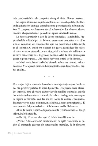 más compartiría Irra la compañía de aquel viejo... Buena persona...
                 Miró por última vez aquellas calles misérrimas bajo la luz brillan-
             te del amanecer. Luz que disipaba como por encanto la neblina azu-
             losa. Y con paso vacilante comenzó a descender los altos escalones,
             muchos ahogados bajo el peso de las aguas salidas de madre.
                 Le parecía percibir el eco de voces conocidas, llamándolo. Pre-
             guntándole a dónde partía. Pero no eran voces concretas a su oído,
             sino al remolino de consonantes que no penetraban nítidamente
             en el tímpano. O quizá era él quien no quería identificar las voces,
             ni hacerles caso. Atacado de nervios, pisó la cabeza del tablón: «la
             suerte está echada», le gritó el destino. Alzó la otra pierna para
             ganar el primer paso... Una mano nerviosa lo tiró de la camisa...
                 —¡Nive! —exclamó, turbado, girando sobre sus talones, saltan-
             do atrás. Y se quedó estático, boquiabierto, ojos desorbitados, bra-
             zos en alto...

                                             *   *   *

             Una mujer bajita, menuda, forrada en un viejo traje negro, desfleca-
             do. Sin proferir palabra lo miró fijamente. Irra permanecía aterra-
             do, inmóvil, ante el rostro esquelético de mejillas chupadas, ante la
             boca abierta desdentada, tratando de hablar, sin lograrlo, ante aque-
             lla figura deprimida, con las manos sobre la cabeza encanecida.
             Transcurrieron unos minutos, mirándose, ambos estupefactos... El
             movimiento del puerto bullía... Y la luz matinal brillaba más.
                 Al fin la mujer respiró, aflojando su alta tensión nerviosa. Tragó
             saliva. Habló azorada.
                 —Me dijo Nive, anoche, que vó habíai tao allá anoche...
                 «¡Viva el Alto!», exclamó mentalmente. Se agitó rudamente su pe-
             cho, al tremendo galopar de corazonadas mortales. Se le aflojaron


       154     A r n o l d o Pa l ac i o s




palacios 30abr OK 172p.indd 154                                                        2/05/10 15:15
 