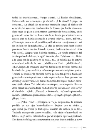 todas las articulaciones... ¡Virgen Santa!... Lo habían descubierto.
             Había caído en la trampa... ¿Y ahora?... ¡A la cárcel! A pagar su
             condena... ¡La cárcel! En su mente embotada surgió el edificio de
             cemento, las ventanas con barrotes de hierro, que había visto mu-
             chas veces de paso al cementerio. Aterrado de pies a cabeza, unos
             granos de sudor fueron brotando de su frente para bañar la cara
             reseca, que no había alcanzado a lavarse todavía... Pero... tal vez...
             «Dicen que uno se va al presidio», reflexionaba trabajosamente, «si
             no se casa con la muchacha»... La idea de tenerse que casar lo dejó
             pasmado. Sentía eso tan lejos de sí, como la distancia entre el cielo
             y la tierra... Aceptar que él debía casarse... Un rápido impulso, tal
             vez impulso de defensa, le agitó los músculos. Debía correr... Dejar
             a la vieja con la palabra en la boca... Sí... El policía que lo estuvo
             mirando al salir de la casa... ¡Maldita sea Nive!... ¡Malditísima!...
             «¡Eah, huye!», le ordenaba una voz dentro de sí. Pero las piernas no
             le obedecían, y sus malditos músculos permanecían rígidos, yertos.
             Trataba de levantar la primera pierna para saltar, pero la fuerza de
             gravedad era más poderosa y más implacable con Irra que con los
             demás, y lo enterraba. Los demás hombres, los bogas, podían cami-
             nar rápido ahora. Y él debía dejarse atrapar, cuando podía librarse
             de la cárcel, cuando todavía podía burlar la justicia, con solo salvar
             el planchón... «¡Bah!... ¡Vamos!...». Pero nada... «¡Canalla pierna de-
             recha!... ¡Maldecida pierna izquierda!»... «¡Huye!... ¡Huye!... ¡Huid!...
             ¡Huye, Irra!».
                 —... ¡Pobre Nive! —prosiguió la vieja, suspirando, la mirada
             perdida en sus ojos humedecidos—. Dejpué que te vinítei...,
             que dijítei que t’íbai pa Caltagena, escribió éta caltica pa su tío...
             Yebásela manque sia como recueldo... —la vieja se humedeció los
             labios, tragó saliva, esforzándose por despejar la opresión pectoral.
             Dos fuentes de lágrimas empezaron a manar incontenibles, y tuvo


                                                            L as e str e l l as s on n eg r as   155




palacios 30abr OK 172p.indd 155                                                                  2/05/10 15:15
 