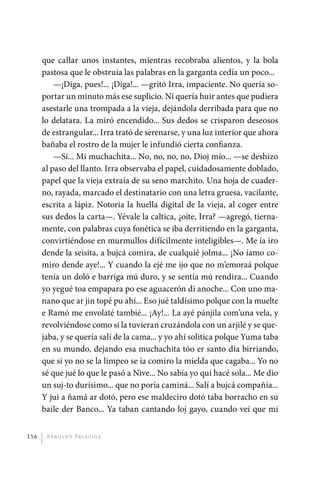 que callar unos instantes, mientras recobraba alientos, y la bola
             pastosa que le obstruía las palabras en la garganta cedía un poco...
                 —¡Diga, pues!... ¡Diga!... —gritó Irra, impaciente. No quería so-
             portar un minuto más ese suplicio. Ni quería huir antes que pudiera
             asestarle una trompada a la vieja, dejándola derribada para que no
             lo delatara. La miró encendido... Sus dedos se crisparon deseosos
             de estrangular... Irra trató de serenarse, y una luz interior que ahora
             bañaba el rostro de la mujer le infundió cierta confianza.
                 —Sí... Mi muchachita... No, no, no, no, Dioj mío... —se deshizo
             al paso del llanto. Irra observaba el papel, cuidadosamente doblado,
             papel que la vieja extraía de su seno marchito. Una hoja de cuader-
             no, rayada, marcado el destinatario con una letra gruesa, vacilante,
             escrita a lápiz. Notoria la huella digital de la vieja, al coger entre
             sus dedos la carta—. Yévale la caltica, ¿oíte, Irra? —agregó, tierna-
             mente, con palabras cuya fonética se iba derritiendo en la garganta,
             convirtiéndose en murmullos difícilmente inteligibles—. Me ía iro
             dende la seisita, a bujcá comira, de cualquié jolma... ¡No íamo co-
             miro dende aye!... Y cuando la ejé me ijo que no m’emoraá polque
             tenía un doló e barriga mú duro, y se sentía mú rendira... Cuando
             yo yegué toa empapara po ese aguacerón di anoche... Con uno ma-
             nano que ar jin topé pu ahí... Eso jué taldísimo polque con la muelte
             e Ramó me envolaté tambié... ¡Ay!... La ayé pánjila com’una vela, y
             revolviéndose como si la tuvieran cruzándola con un arjilé y se que-
             jaba, y se quería salí de la cama... y yo ahí solitica polque Yuma taba
             en su mundo, dejando esa muchachita tóo er santo día birriando,
             que si yo no se la limpeo se ía comiro la mielda que cagaba... Yo no
             sé que jué lo que le pasó a Nive... No sabía yo qui hacé sola... Me dio
             un suj-to durísimo... que no poría caminá... Salí a bujcá compañía...
             Y jui a ñamá ar dotó, pero ese maldeciro dotó taba borracho en su
             baile der Banco... Ya taban cantando loj gayo, cuando veí que mi


       156     A r n o l d o Pa l ac i o s




palacios 30abr OK 172p.indd 156                                                        2/05/10 15:15
 