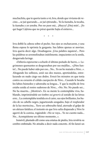 muchachita, que te quería tanto a vó, Irra, dende que vivíamo de ve-
             cino..., se jué querando..., se jué ejtirando... Yo la ñamaba, la tocaba,
             la ñamaba y yo yoraba. Peo no pure má... ¡Huyyy! ¡Dioj mío!... ¡Yo
             qui hago! Lájtima que no pórai queráte hajta el entierro...

                                            *   *    *

             Irra dobló la cabeza sobre el pecho. Sus ojos se encharcaron, y una
             flema espesa le oprimía la garganta. Sus labios apenas se movían.
             Irra quería decir algo. Desahogarse. ¡Una palabra siquiera!... Pero
             las palabras se arremolinaban inútilmente, impacientes en la sorda,
             desgarrada laringe.
                 «Debería esperarme a echarle el último puñado de barro...». La-
             grimones quemantes se desgranaban por sus mejillas... «¡Dios San-
             to!... No puede haber sido por eso... No... Yo no he matado a Nive...».
             Ahogando los sollozos, unió sus dos manos, apretándolas, entre-
             lazando en nudo ciego sus dedos. Evocó los minutos en que tenía
             contra su corazón el cálido cuerpecito de Nive... Cuando le besaba
             los labios húmedos y saboreaba su lengua... Y que la mejilla de Irra
             estaba unida al rostro sudoroso de Nive... «No. No. No puede ser...
             No ha muerto... ¡Mentira!». En su mente la contemplaba viva, ha-
             blando, imprimiéndole un timbre sui generis al sonido de las letras
             erre... La contemplaba tendida en el catre, sus ojos brillantes, los bu-
             cles de su cabello negro, jugueteando azogados, bajo el resplandor
             de la luz mortecina... Tuvo un sobresalto fatal, aterrado al golpe de
             un aletazo fatídico; el instante en que Irra salía disparado y Nive lo
             agarró de la camisa, rogándole: «No se vaya... Yo no cuento nada...
             No... Acompáñeme un último momento...».
                 Inmóvil, plantado allí como una estatua de piedra, Irra revolvía su
             cerebro embotado. No atinaba a decir nada concreto. Al fin lanzó un


                                                            L as e str e l l as s on n eg r as   157




palacios 30abr OK 172p.indd 157                                                                  2/05/10 15:15
 
