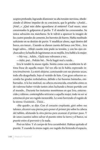 suspiro profundo, logrando disminuir su alta tensión nerviosa, obede-
             ciendo al último impulso de su conciencia, que le gritaba: «¡Anda!...
             ¡Vete!...». ¿Qué más daba aguardarse al entierro? Cual mazo, unas
             corazonadas le golpearon el pecho. Y él atendió las corazonadas. Su
             única salvación era marcharse. Se le volvió a aparecer la imagen de
             las cuatro paredes de cemento, los barrotes de hierro. Había meditado
             suficiente en su destino de partir. Y modificar ahora, aquí dentro del
             barco, era torcer... Cuando se dieran cuenta del lance con Nive... Irra
             tragó saliva... Aflojó cuanto más pudo su tensión, y con los ojos en-
             charcados y la huella de lagrimones en su mejilla, Irra habló a la mujer:
                 —Me voy... Adiós... Ojalá nos volvamos a ver...
                 —Adió, pué... Poltáte bié... No le hagái mal a naide...
                 Irra le tendió la mano rígida. Sentía como una maldición la úl-
             tima frase de aquella mujer. Tal vez ella no lo había expresado in-
             tencionalmente. La miró alejarse, caminando con sus piernas secas,
             toda ella desgarbada, bajo el vestido de luto. Con gran esfuerzo as-
             cendía las gradas resbaladizas, debido a las basuras húmedas, em-
             barradas. A la luz matinal, su cabeza encanecida, enseñaba cómo es
             de valeroso haber vivido tantos años luchando a brazo partido con
             el mundo... Durante los instantes monótonos en que Irra, enterne-
             cido y rabioso, contemplaba retirarse a aquella mujer, todo su ser se
             estremeció por un rugido inexorable. Le sonó horrendo el rugido de
             la sirena: Uuúúúúú... Úúúú...
                 «Me quedé», se dijo. Con el corazón crepitante, giró sobre sus
             talones, alcanzó una pierna para poner el primer pie sobre la cabeza
             del tablón, alistando la otra pierna para avanzar el primer paso. Y
             de unos cuantos saltos salvar el puente entre la tierra y el barco, su
             puente entre el porvenir y la nada.
                 Pisó en falso. Y el cuerpo de Irra caramboleó. Habían quitado el
             puente. Y cuando la sirena rugió, ese rugido iba hiriendo el espacio,


       158     A r n o l d o Pa l ac i o s




palacios 30abr OK 172p.indd 158                                                          2/05/10 15:15
 