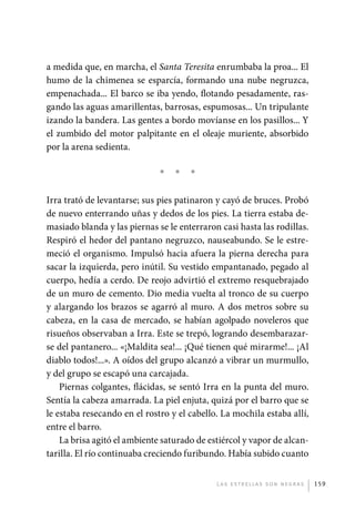 a medida que, en marcha, el Santa Teresita enrumbaba la proa... El
             humo de la chimenea se esparcía, formando una nube negruzca,
             empenachada... El barco se iba yendo, flotando pesadamente, ras-
             gando las aguas amarillentas, barrosas, espumosas... Un tripulante
             izando la bandera. Las gentes a bordo movíanse en los pasillos... Y
             el zumbido del motor palpitante en el oleaje muriente, absorbido
             por la arena sedienta.

                                           *   *   *

             Irra trató de levantarse; sus pies patinaron y cayó de bruces. Probó
             de nuevo enterrando uñas y dedos de los pies. La tierra estaba de-
             masiado blanda y las piernas se le enterraron casi hasta las rodillas.
             Respiró el hedor del pantano negruzco, nauseabundo. Se le estre-
             meció el organismo. Impulsó hacia afuera la pierna derecha para
             sacar la izquierda, pero inútil. Su vestido empantanado, pegado al
             cuerpo, hedía a cerdo. De reojo advirtió el extremo resquebrajado
             de un muro de cemento. Dio media vuelta al tronco de su cuerpo
             y alargando los brazos se agarró al muro. A dos metros sobre su
             cabeza, en la casa de mercado, se habían agolpado noveleros que
             risueños observaban a Irra. Este se trepó, logrando desembarazar-
             se del pantanero... «¡Maldita sea!... ¡Qué tienen qué mirarme!... ¡Al
             diablo todos!...». A oídos del grupo alcanzó a vibrar un murmullo,
             y del grupo se escapó una carcajada.
                 Piernas colgantes, flácidas, se sentó Irra en la punta del muro.
             Sentía la cabeza amarrada. La piel enjuta, quizá por el barro que se
             le estaba resecando en el rostro y el cabello. La mochila estaba allí,
             entre el barro.
                 La brisa agitó el ambiente saturado de estiércol y vapor de alcan-
             tarilla. El río continuaba creciendo furibundo. Había subido cuanto


                                                          L as e str e l l as s on n eg r as   159




palacios 30abr OK 172p.indd 159                                                                2/05/10 15:15
 