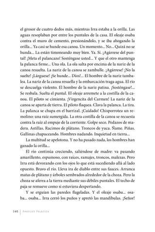 el grosor de cuatro dedos más, mientras Irra estaba a la orilla. Las
             aguas resoplaban por entre los puntales de la casa. El oleaje osaba
             contra el muro de cemento, presionándolo, y se iba ahogando la
             orilla... Ya casi se hunde esa canoa. Un momento... No... Quizá no se
             hunda... La están timoneando muy bien. Ya. Sí. ¡Agárrese del pun-
             tal! ¡Meta el palancazo! Sosténgase usted... Y que el otro mantenga
             la palanca firme... Una ola. La ola salta por encima de la nariz de la
             canoa resuelta. La nariz de la canoa se zambulle. ¡Agárrese! ¡No la
             suelte! ¡Lárguese! ¡Se hunde... Dios!... El hombre de la nariz tamba-
             lea. La nariz de la canoa resuella y la embarcación traga agua. El río
             se descuelga violento. El hombre de la nariz patina. ¡Sosténgase!...
             Se resbala. Suelta el puntal. El oleaje arremete a la costilla de la ca-
             noa. El piloto se cimienta. ¡Virgencita del Carmen! La nariz de la
             canoa se aparta de tierra. El piloto flaquea. Clava la palanca. La tira.
             La palanca se chupa en el barrizal. ¡Cuidado! Chisporrotea un re-
             molino: una raíz sumergida. La otra costilla de la canoa se recuesta
             contra la raíz al empuje de la corriente. Golpe seco. Pedazos de ma-
             dera. Astillas. Racimos de plátano. Troncos de yuca. Ñame. Piñas.
             Gallinas chapuceando. Hombres nadando. Inquietud en tierra...
                 La multitud se apelotona. Y no ha pasado nada, los hombres han
             ganado la orilla...
                 El río continúa creciendo, saliéndose de madre: va pasando
             amarillento, espumoso, con raíces, ramajes, troncos, malezas. Pero
             Irra está devorando con los ojos lo que está sucediendo allá al lado
             opuesto. Bravo el río. Lleva ira de diablo entre sus fauces. Arranca
             matas de plátano y árboles sembrados alrededor de la choza. Pero la
             choza se aferra a la tierra mediante sus débiles puntales. El techo de
             paja se remueve como si estuviera despertando.
                 Y se erguían las paredes flageladas. Y el oleaje osaba... osa-
             ba... osaba... Irra cerró los puños y apretó las mandíbulas. ¡Señor!


       160     A r n o l d o Pa l ac i o s




palacios 30abr OK 172p.indd 160                                                         2/05/10 15:15
 