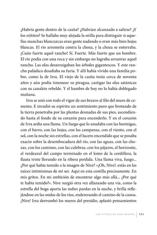 ¿Habría gente dentro de la casita? ¿Habrían alcanzado a salirse? ¿Y
             los niñitos? Se hallaba muy alejada la orilla para distinguir si aque-
             llas manchas blancuzcas eran gente nadando o eran más bien hojas
             blancas. El río arremetía contra la choza, y la choza se enterraba.
             ¡Cuán fuerte aquel rancho! Sí. Fuerte. Más fuerte que un hombre.
             El río podía con una roca y sin embargo no lograba arrastrar aquel
             rancho. Las olas desarraigaban los árboles gigantescos. Y este ran-
             cho palúdico desafiaba su furia. Y allí había vivido una familia po-
             bre, como la de Irra. El viejo de la casita tenía cerca de noventa
             años y aún podía timonear su piragua, castigar las olas satánicas
             con su canalete rebelde. Y el hambre de hoy no lo había doblegado
             mañana.
                 Irra se asió con todo el vigor de sus brazos al filo del muro de ce-
             mento. E invadió su espíritu un sentimiento puro que brotando de
             la tierra penetraba por las plantas desnudas de sus pies, ascendien-
             do hasta el fondo de su corazón para encenderlo. Y en el corazón
             de Irra ardía una llama. Un fuego que lo anudaba con las hormigas,
             con el barro, con las hojas, con las campanas, con el viento, con el
             sol, con la noche sin estrellas, con el lucero encendido que se posaba
             exacto sobre la desembocadura del río, con las aguas, con las cho-
             zas, con los caminos, con las culebras, con los pájaros, el horizonte,
             el verdeazul del campo terminado en el lomo de la cordillera, la
             flauta triste llorando en la ribera perdida. Una llama viva, fuego...
             ¿Por qué había temido a la imagen de Nive? «¡Oh, Nive!: estás en las
             raíces intimísimas de mi ser. Aquí en esta costilla precisamente. En
             mis gritos. En mi ambición de encontrar algo más allá... ¿Por qué
             te había temido?». Nive surgió otra vez allanando una vía, como la
             estrella del boga aparta las nubes pardas en la noche, y brilla refle-
             jándose en las ondas de los ríos, enderezando el camino de la canoa.
             ¡Nive! Irra derrumbó los muros del presidio, aplastó pensamientos


                                                           L as e str e l l as s on n eg r as   161




palacios 30abr OK 172p.indd 161                                                                 2/05/10 15:15
 