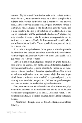 tiznados. Él y Nive no habían hecho nada malo. Habían sido ca-
             paces de amar, permaneciendo puros en el alma, cumpliendo el
             milagro de la creación del hombre por la naturaleza. Irra entrevió
             claro. La buscaría y se juntaría con Nive para empezar a fundar él
             también. El hijo. Sí. Ligado a ella. Fundido su espíritu y carne con
             el alma y materia de Nive. Si otros habían vivido bien allí, ¿por qué
             Irra no podría vivir allí? Se quedaría allí. Lucharía... Y el día de hoy
             sería otro día. Y como el día de mañana lo sorprendería con las
             simientes en la mano... ¡Nive!... De los montes, del río, del cielo lo
             saturó la canción de la vida. Y toda aquella fuerza provenía de las
             entrañas de Nive.
                 En la calle proseguía el ceceo de las gentes acaloradas pasando,
             deteniéndose. Los campesinos subían desde la orilla con huevos,
             racimos de plátano, chontaduro, pescado, piñas. Cada cual hacía lo
             que podía. Irra también lo haría.
                 Volvió a mirar el río. En la playita observó un grupo de mucha-
             chos negros, sin camisa, con pantalones deshilachados. Jugaban y
             parecían contentos sobre la arena húmeda. Se tiraban de las calzo-
             narias, gritaban riéndose y lanzaban agudos silbidos. Uno se zafó
             los calzones, dejándolos escurrirse piernas abajo; los recogió po-
             niéndolos en el sitio más seco; se cubrió la región del pubis con las
             manos y se arrojó al río. Las aguas lo cubrieron, y segundos después
             una cabecita motosa y unos bracitos agitándose flotaron.
                 Otro, escrutando con mirada maliciosa a los transeúntes, dejó
             escurrir sus calzones, los alzó colocándolos encima de los del otro,
             y de un salto desapareció bajo las ondas. Los demás rieron. Y reu-
             niéndose en un haz, se aferraron a luchar, revolcándose en la arena
             mojada.
                 —¡Cochinos! —les gritaron a las dos cabecitas negras, motosas,
             flotantes.


       162     A r n o l d o Pa l ac i o s




palacios 30abr OK 172p.indd 162                                                         2/05/10 15:15
 