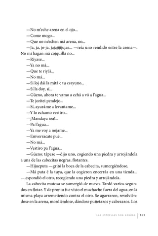 —No m’eche arena en el ojo...
                —Come mogo...
                —Que no m’echen má arena, no...
                —Ja, ja, je-ja, jajajijijujae... —reía uno rendido entre la arena—.
             No mi hagan má cojquilla no...
                —Ríyase...
                —Ya no má...
                —Que te riyái...
                —No má...
                —Si loj dái la mitá e tu esayuno...
                —Sí la doy, sí...
                —Güeno, ahora te vamo a echá a vó a l’agua...
                —Te jorítei pendejo...
                —Sí, ayuráme a levantame...
                —Y lo echamo vestiro...
                —¡Mandaya sea!...
                —Pa l’agua...
                —Ya me voy a nojame...
                —Emverracate pué...
                —No má...
                —Vestiro pa l’agua...
                —Güeno: tápese —dijo uno, cogiendo una piedra y arrojándola
             a una de las cabecitas negras, flotantes.
                —Hijueputa —gritó la boca de la cabecita, sumergiéndose.
                —Má puta é la tuya, que la cogieron encerráa en una tienda...
             —.espondió el otro, recogiendo una piedra y arrojándola.
                La cabecita motosa se sumergió de nuevo. Tardó varios segun-
             dos en flotar. Y de pronto fue visto el muchacho fuera del agua, en la
             misma playa arremetiendo contra el otro. Se agarraron, revolvién-
             dose en la arena, mordiéndose, dándose puñetazos y cabezazos. Los


                                                          L as e str e l l as s on n eg r as   163




palacios 30abr OK 172p.indd 163                                                                2/05/10 15:15
 