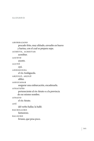 glosario




             Ab orrajad o
                  pescado frito, muy aliñado, envuelto en huevo
                 y harina, con el cual se prepara sopa.
             Acreita, ac re i ta r
                  acreditar.
             Ajunto
                  asunto.
             Aluyó
                  oyó.
             Andágueda
                  el río Andágueda.
             Arjuilé, ar j i l é
                  alfiler.
             Aseguarar
                  asegurar una embarcación, encadenarla.
             Atrateño
                  perteneciente al río Atrato o a la provincia
                 de ese mismo nombre.
             Atrato
                  el río Atrato.
             Ayé
                  del verbo hallar, la hallé.
             Bachillero
                  fantasioso.
             Balsud o
                  liviano, que pesa poco.


                                                                  165




palacios 30abr OK 172p.indd 165                                   2/05/10 15:15
 
