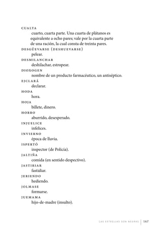 Cualta
                   cuarto, cuarta parte. Una cuarta de plátanos es
                  equivalente a ocho pares; vale por la cuarta parte
                  de una ración, la cual consta de treinta pares.
             Desgüevar se ( de shu eva r se )
                   pelear.
             Desmil anc ha r
                   deshilachar, estropear.
             Dioxo gen
                   nombre de un producto farmacéutico, un antiséptico.
             Ejcl ará
                   declarar.
             Hoda
                   hora.
             Hoja
                   billete, dinero.
             Horro
                   aburrido, desesperado.
             Injuelice
                   infelices.
             Invierno
                   época de lluvia.
             Ispertó
                   inspector (de Policía).
             Jaltiña
                   comida (en sentido despectivo).
             Jastiriar
                   fastidiar.
             Jeriend o
                   hediendo.
             Jolmase
                   formarse.
             Juemama
                   hijo-de-madre (insulto).



                                                        L as e str e l l as s on n eg r as   167




palacios 30abr OK 172p.indd 167                                                              2/05/10 15:15
 