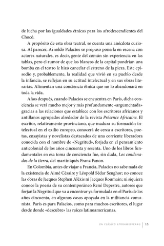 de lucha por las igualdades étnicas para los afrodescendientes del
             Chocó.
                 A propósito de esta obra teatral, se cuenta una anécdota curio-
             sa. Al parecer, Arnoldo Palacios se propuso ponerla en escena con
             actores naturales, es decir, gente del común sin experiencia en las
             tablas, pero el rumor de que los blancos de la capital pondrían una
             bomba en el teatro le hizo cancelar el estreno de la pieza. Este epi-
             sodio y, probablemente, la realidad que vivió en su pueblo desde
             la infancia, se reflejan en su actitud intelectual y en sus obras lite-
             rarias. Alimentan una conciencia étnica que no lo abandonará en
             toda la vida.
                 Años después, cuando Palacios se encuentra en París, dicha con-
             ciencia se verá mucho mejor y más profundamente «argumentada»
             gracias a las relaciones que establece con los escritores africanos y
             antillanos agrupados alrededor de la revista Présence Africaine. El
             escritor, relativamente provinciano, que madura su formación in-
             telectual en el exilio europeo, conocerá de cerca a escritores, poe-
             tas, ensayistas y novelistas destacados de una corriente liberadora
             conocida con el nombre de «Negritud», forjada en el pensamiento
             anticolonial de los años cincuenta y sesenta. Uno de los libros fun-
             damentales en esa toma de conciencia fue, sin duda, Los condena-
             dos de la tierra, del martiniqués Franz Fanon.
                 En Colombia, antes de viajar a Francia, Palacios no sabe nada de
             la existencia de Aimé Césaire y Léopold Sédar Senghor; no conoce
             las obras de Jacques Stephen Aléxis ni Jacques Roumain; ni siquiera
             conoce la poesía de su contemporáneo René Depestre, autores que
             forjan la Negritud que va a encontrar ya formulada en el París de los
             años cincuenta, en algunos casos apoyada en la militancia comu-
             nista. París es para Palacios, como para muchos escritores, el lugar
             desde donde «descubre» las raíces latinoamericanas.


                                                          U n c l á s i co a f r oa m e r i c a no   15




palacios 30abr OK 172p.indd 15                                                                       2/05/10 15:14
 
