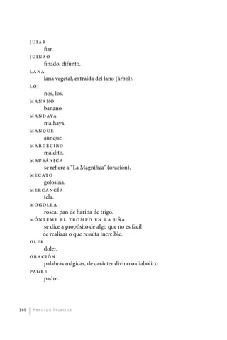Juiar
                  fiar.
             Juinao
                  finado, difunto.
             L ana
                  lana vegetal, extraída del lano (árbol).
             L oj
                  nos, los.
             Manano
                  banano.
             Mandaya
                  malhaya.
             Manque
                  aunque.
             Mardeciro
                  maldito.
             Mausánica
                  se refiere a “La Magnífica” (oración).
             Mecato
                  golosina.
             Mercancía
                  tela.
             Mo goll a
                  rosca, pan de harina de trigo.
             Mónteme e l t ro m p o e n l a u ña
                  se dice a propósito de algo que no es fácil
                  de realizar o que resulta increíble.
             Oler
                  doler.
             Oración
                  palabras mágicas, de carácter divino o diabólico.
             Pagre
                  padre.




       168     A r n o l d o Pa l ac i o s




palacios 30abr OK 172p.indd 168                                       2/05/10 15:15
 