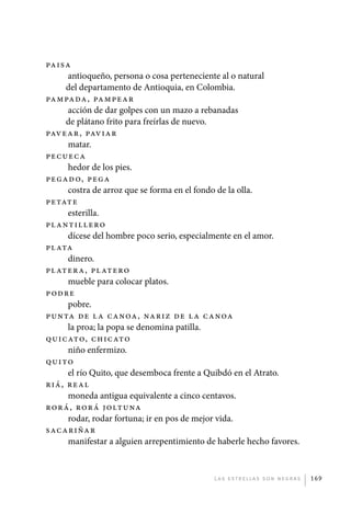 Paisa
                  antioqueño, persona o cosa perteneciente al o natural
                  del departamento de Antioquia, en Colombia.
             Pampada, pa m pe a r
                  acción de dar golpes con un mazo a rebanadas
                  de plátano frito para freírlas de nuevo.
             Pavear, pav ia r
                  matar.
             Pecueca
                  hedor de los pies.
             Pegad o, pe g a
                  costra de arroz que se forma en el fondo de la olla.
             Petate
                  esterilla.
             Pl antillero
                  dícese del hombre poco serio, especialmente en el amor.
             Pl ata
                  dinero.
             Pl atera, pl at e ro
                  mueble para colocar platos.
             P odre
                  pobre.
             Punta de l a c a n oa , na ri z de l a c a n oa
                  la proa; la popa se denomina patilla.
             Quicato, c h i c ato
                  niño enfermizo.
             Quito
                  el río Quito, que desemboca frente a Quibdó en el Atrato.
             Riá, real
                  moneda antigua equivalente a cinco centavos.
             Rorá, rorá j olt u na
                  rodar, rodar fortuna; ir en pos de mejor vida.
             Sacariñar
                  manifestar a alguien arrepentimiento de haberle hecho favores.


                                                         L as e str e l l as s on n eg r as   169




palacios 30abr OK 172p.indd 169                                                               2/05/10 15:15
 