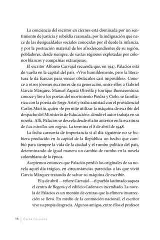 La conciencia del escritor en ciernes está dominada por un sen-
              timiento de justicia y rebeldía razonada, por la indignación que na-
              ce de las desigualdades sociales conocidas por él desde la infancia,
              y por la postración material de los afrodescendientes de su región,
              pobladores, desde siempre, de vastas regiones explotadas por colo-
              nos blancos y compañías extranjeras.
                 El escritor Alfonso Carvajal recuerda que, en 1947, Palacios está
              de vuelta en la capital del país. «Vive humildemente, pero la litera-
              tura le da fuerzas para vencer obstáculos casi imposibles». Cono-
              ce a otros jóvenes escritores de su generación, entre ellos a Gabriel
              García Márquez, Manuel Zapata Olivella y Enrique Buenaventura;
              conoce y lee a los poetas del movimiento Piedra y Cielo, se familia-
              riza con la poesía de Jorge Artel y traba amistad con el providencial
              Carlos Martín, quien «le permite utilizar la máquina de escribir del
              despacho del Ministerio de Educación», donde el autor trabaja en su
              novela. Allí, Palacios se desvela desde el año anterior en la escritura
              de Las estrellas son negras. La termina el 8 de abril de 1948.
                 La fecha carecería de importancia si al día siguiente no se hu-
              biera producido en la capital de la República un hecho que cam-
              bió para siempre la vida de la ciudad y el rumbo político del país,
              determinando de igual manera un cambio de rumbo en la novela
              colombiana de la época.
                 Aceptemos entonces que Palacios perdió los originales de su no-
              vela aquel día trágico, en circunstancias parecidas a las que vivió
              García Márquez tratando de salvar su máquina de escribir.
                         El 9 de abril —refiere Carvajal— el pueblo lastimado saquea
                     el centro de Bogotá y el edificio Cadena es incendiado. La nove-
                     la de Palacios es un montón de cenizas que la efímera insurrec-
                     ción se llevó. En medio de la conmoción nacional, el escritor
                     vive su propia desgracia. Algunos amigos, entre ellos el profesor


         16    Ó sc a r Co l l a zo s




palacios 30abr OK 172p.indd 16                                                           2/05/10 15:14
 