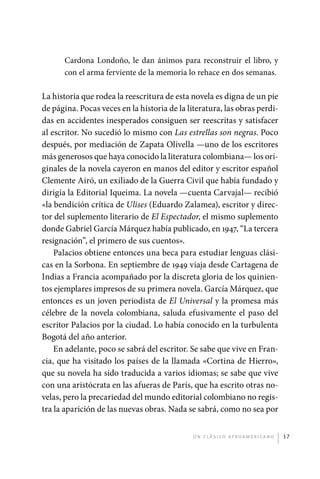 Cardona Londoño, le dan ánimos para reconstruir el libro, y
                       con el arma ferviente de la memoria lo rehace en dos semanas.

             La historia que rodea la reescritura de esta novela es digna de un pie
             de página. Pocas veces en la historia de la literatura, las obras perdi-
             das en accidentes inesperados consiguen ser reescritas y satisfacer
             al escritor. No sucedió lo mismo con Las estrellas son negras. Poco
             después, por mediación de Zapata Olivella —uno de los escritores
             más generosos que haya conocido la literatura colombiana— los ori-
             ginales de la novela cayeron en manos del editor y escritor español
             Clemente Airó, un exiliado de la Guerra Civil que había fundado y
             dirigía la Editorial Iqueima. La novela —cuenta Carvajal— recibió
             «la bendición crítica de Ulises (Eduardo Zalamea), escritor y direc-
             tor del suplemento literario de El Espectador, el mismo suplemento
             donde Gabriel García Márquez había publicado, en 1947, “La tercera
             resignación”, el primero de sus cuentos».
                 Palacios obtiene entonces una beca para estudiar lenguas clási-
             cas en la Sorbona. En septiembre de 1949 viaja desde Cartagena de
             Indias a Francia acompañado por la discreta gloria de los quinien-
             tos ejemplares impresos de su primera novela. García Márquez, que
             entonces es un joven periodista de El Universal y la promesa más
             célebre de la novela colombiana, saluda efusivamente el paso del
             escritor Palacios por la ciudad. Lo había conocido en la turbulenta
             Bogotá del año anterior.
                 En adelante, poco se sabrá del escritor. Se sabe que vive en Fran-
             cia, que ha visitado los países de la llamada «Cortina de Hierro»,
             que su novela ha sido traducida a varios idiomas; se sabe que vive
             con una aristócrata en las afueras de París, que ha escrito otras no-
             velas, pero la precariedad del mundo editorial colombiano no regis-
             tra la aparición de las nuevas obras. Nada se sabrá, como no sea por


                                                           U n c l á s i co a f r oa m e r i c a no   17




palacios 30abr OK 172p.indd 17                                                                        2/05/10 15:14
 