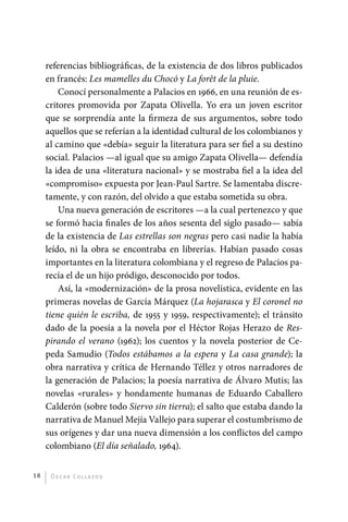 referencias bibliográficas, de la existencia de dos libros publicados
              en francés: Les mamelles du Chocó y La forêt de la pluie.
                  Conocí personalmente a Palacios en 1966, en una reunión de es-
              critores promovida por Zapata Olivella. Yo era un joven escritor
              que se sorprendía ante la firmeza de sus argumentos, sobre todo
              aquellos que se referían a la identidad cultural de los colombianos y
              al camino que «debía» seguir la literatura para ser fiel a su destino
              social. Palacios —al igual que su amigo Zapata Olivella— defendía
              la idea de una «literatura nacional» y se mostraba fiel a la idea del
              «compromiso» expuesta por Jean-Paul Sartre. Se lamentaba discre-
              tamente, y con razón, del olvido a que estaba sometida su obra.
                  Una nueva generación de escritores —a la cual pertenezco y que
              se formó hacia finales de los años sesenta del siglo pasado— sabía
              de la existencia de Las estrellas son negras pero casi nadie la había
              leído, ni la obra se encontraba en librerías. Habían pasado cosas
              importantes en la literatura colombiana y el regreso de Palacios pa-
              recía el de un hijo pródigo, desconocido por todos.
                  Así, la «modernización» de la prosa novelística, evidente en las
              primeras novelas de García Márquez (La hojarasca y El coronel no
              tiene quién le escriba, de 1955 y 1959, respectivamente); el tránsito
              dado de la poesía a la novela por el Héctor Rojas Herazo de Res-
              pirando el verano (1962); los cuentos y la novela posterior de Ce-
              peda Samudio (Todos estábamos a la espera y La casa grande); la
              obra narrativa y crítica de Hernando Téllez y otros narradores de
              la generación de Palacios; la poesía narrativa de Álvaro Mutis; las
              novelas «rurales» y hondamente humanas de Eduardo Caballero
              Calderón (sobre todo Siervo sin tierra); el salto que estaba dando la
              narrativa de Manuel Mejía Vallejo para superar el costumbrismo de
              sus orígenes y dar una nueva dimensión a los conflictos del campo
              colombiano (El día señalado, 1964).


         18    Ó sc a r Co l l a zo s




palacios 30abr OK 172p.indd 18                                                        2/05/10 15:14
 