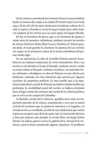 Ya las crónicas y novelas de José Antonio Osorio Lizarazo habían
             hecho el tránsito del campo a la ciudad (El hombre bajo la tierra de
             1944 y El día del odio de 1952), dando paso al realismo urbano de La
             calle 10 (1962) y Chambacú: corral de negros (1963), pero, sobre todo,
             a la madurez de En Chimá nace un santo (1964), de Zapata Olivella.
                 En fin, el inventario de época, que es el inventario de quince o
             veinte años de narrativa colombiana, podrían cerrarlo las novelas
             de Arturo Echeverri Mejía (Bajo Cauca y Hombres de Talara), pero,
             sin duda, el vacío grande lo constituye la ausencia de Las estrellas
             son negras en el inventario crítico de la novela colombiana del pri-
             mer medio siglo.
                 En sus apariencias, la obra de Arnoldo Palacios parecía inscri-
             birse en un realismo tradicional, de corte costumbrista. Pese a ser
             escrita en una década en la que el llamado «realismo social» rendía
             un triste tributo al llamado «realismo socialista», de marcados tin-
             tes militantes e ideológicos, la obra de Palacios va más allá de esta
             tendencia, cultivada con más infortunio que aciertos por algunos
             escritores de propósitos políticos. Es muy posible que si la expe-
             riencia individual y social de Palacios no hubiera dejado huellas tan
             profundas, la sensibilidad social del escritor se hubiera orientado
             hacia el lugar común de entonces: dar cuenta de la violencia política
             que se vivía en los campos de Colombia.
                 La llamada «novela de la violencia» quedaba atrás como un im-
             portante episodio de la crónica, empobrecida a veces por la moral
             civil de los escritores que no pudieron sustraerse a la tragedia y al
             inventario de sus crueldades, al sello de una intolerancia que sumió
             al país en una guerra que duró de 1948 a 1957. La renovación literaria
             y ética que propuso, por ejemplo, la revista Mito, con Jorge Gaitán
             Durán a la cabeza, parecía cerrar el capítulo de la «novela de la vio-
             lencia», pero lo hacía cometiendo algunas injusticias. El problema


                                                         U n c l á s i co a f r oa m e r i c a no   19




palacios 30abr OK 172p.indd 19                                                                      2/05/10 15:14
 