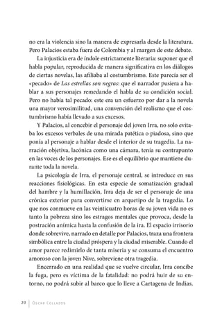 no era la violencia sino la manera de expresarla desde la literatura.
              Pero Palacios estaba fuera de Colombia y al margen de este debate.
                  La injusticia era de índole estrictamente literaria: suponer que el
              habla popular, reproducida de manera significativa en los diálogos
              de ciertas novelas, las afiliaba al costumbrismo. Este parecía ser el
              «pecado» de Las estrellas son negras: que el narrador pusiera a ha-
              blar a sus personajes remedando el habla de su condición social.
              Pero no había tal pecado: este era un esfuerzo por dar a la novela
              una mayor verosimilitud, una convención del realismo que el cos-
              tumbrismo había llevado a sus excesos.
                  Y Palacios, al concebir el personaje del joven Irra, no solo evita-
              ba los excesos verbales de una mirada patética o piadosa, sino que
              ponía al personaje a hablar desde el interior de su tragedia. La na-
              rración objetiva, lacónica como una cámara, tenía su contrapunto
              en las voces de los personajes. Ese es el equilibrio que mantiene du-
              rante toda la novela.
                  La psicología de Irra, el personaje central, se introduce en sus
              reacciones fisiológicas. En esta especie de somatización gradual
              del hambre y la humillación, Irra deja de ser el personaje de una
              crónica exterior para convertirse en arquetipo de la tragedia. Lo
              que nos conmueve en las veinticuatro horas de su joven vida no es
              tanto la pobreza sino los estragos mentales que provoca, desde la
              postración anímica hasta la confusión de la ira. El espacio irrisorio
              donde sobrevive, narrado en detalle por Palacios, traza una frontera
              simbólica entre la ciudad próspera y la ciudad miserable. Cuando el
              amor parece redimirlo de tanta miseria y se consuma el encuentro
              amoroso con la joven Nive, sobreviene otra tragedia.
                  Encerrado en una realidad que se vuelve circular, Irra concibe
              la fuga, pero es víctima de la fatalidad: no podrá huir de su en-
              torno, no podrá subir al barco que lo lleve a Cartagena de Indias.


         20    Ó sc a r Co l l a zo s




palacios 30abr OK 172p.indd 20                                                          2/05/10 15:14
 