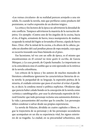 «Las ruinas circulares» de su realidad parecen arrojarlo a una sin
             salida. Es cuando la novela, más que perfilarse como producto del
             pesimismo, se vuelve expresión de un destino trágico.
                 La crítica y los lectores de la época no advirtieron la densidad de
             este conflicto. Tampoco advirtieron la maestría de la narración ob-
             jetiva. Un ejemplo: «Contra uno de los ángulos de la cocina, hacia
             el río, el fogón, armatoste de barro, tosca mampostería de madera;
             ocupando la mitad del fogón se levantaba el horno, cúpula de barro
             fino». Otro: «Por la mitad de la cocina, a la altura de la cabeza, pa-
             saba un alambre del cual pendían piezas de ropa mojada, cuya agua
             se escurría trazando una línea húmeda en el piso».
                 Ese laconismo, tal vez con un sello de época, es el mismo que
             encontraremos en El coronel no tiene quién le escriba, de García
             Márquez, y La casa grande, de Cepeda Samudio. Lo importante no
             es la coincidencia sino el cambio que se está operando en la retórica
             de la novela colombiana.
                 Los críticos de la época y los autores de muchos manuales de
             literatura colombiana ignoraron las características literarias de es-
             ta novela: la parquedad de su lenguaje, la expresión poética de la
             miseria, el cuidado extremo que puso el escritor al evitar el panfle-
             to, es decir, la condena moral o política explícitas. Olvidaron algo
             que parecía haber calado hondo en la concepción de la novela como
             «crónica y autobiografía», por usar la afortunada expresión de Gé-
             rard Genette: que todo personaje reclama una autonomía distinta a
             la vida y pensamientos del escritor que lo concibe. Los personajes
             deben condenar o salvar desde sus propias experiencias.
                 La novela de Palacios, dividida en cuatro capítulos o libros, si-
             gue la trayectoria de su personaje y de los personajes secundarios
             que acompañan en un día su experiencia vital, los signos exterio-
             res de su tragedia. La ciudad, en su precariedad urbanística, está


                                                          U n c l á s i co a f r oa m e r i c a no   21




palacios 30abr OK 172p.indd 21                                                                       2/05/10 15:14
 