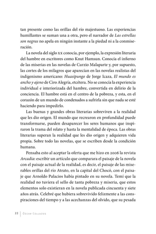 tan presente como las orillas del río majestuoso. Las experiencias
              humillantes se suman una a otra, pero el narrador de Las estrellas
              son negras no apela en ningún instante a la piedad ni a la conmise-
              ración.
                  La novela del siglo xx conocía, por ejemplo, la expresión literaria
              del hambre en escritores como Knut Hamsun. Conocía el infierno
              de las miserias en las novelas de Curzio Malaparte y, por supuesto,
              las cortes de los milagros que aparecían en las novelas realistas del
              indigenismo americano: Huasipungo de Jorge Icaza, El mundo es
              ancho y ajeno de Ciro Alegría, etcétera. No se conocía la experiencia
              individual e interiorizada del hambre, convertida en delirio de la
              conciencia. El hambre está en el centro de la pobreza, y esta, en el
              corazón de un mundo de condenados a sufrirla sin que nada se esté
              haciendo para impedirlo.
                  Las buenas y grandes obras literarias sobreviven a la realidad
              que les dio origen. El mundo que recrearon en profundidad puede
              transformarse, pueden desaparecer los seres humanos que inspi-
              raron la trama del relato y hasta la mentalidad de época. Las obras
              literarias superan la realidad que les dio origen y adquieren vida
              propia. Sobre todo las novelas, que se escriben desde la condición
              humana.
                  Pensaba esto al aceptar la oferta que me hizo en 2006 la revista
              Arcadia: escribir un artículo que comparara el paisaje de la novela
              con el paisaje actual de la realidad, es decir, el paisaje de las mise-
              rables orillas del río Atrato, en la capital del Chocó, con el paisa-
              je que Arnoldo Palacios había pintado en su novela. Temí que la
              realidad no tuviera el sello de tanta pobreza y miseria, que estos
              elementos solo existieran en la novela publicada cincuenta y siete
              años atrás. Celebré que hubiera sobrevivido felizmente a las cons-
              piraciones del tiempo y a las acechanzas del olvido, que su pesada


         22    Ó sc a r Co l l a zo s




palacios 30abr OK 172p.indd 22                                                          2/05/10 15:14
 