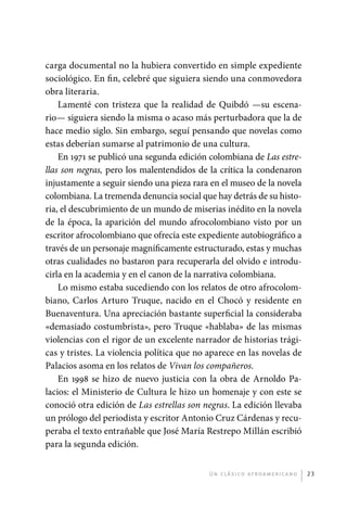 carga documental no la hubiera convertido en simple expediente
             sociológico. En fin, celebré que siguiera siendo una conmovedora
             obra literaria.
                 Lamenté con tristeza que la realidad de Quibdó —su escena-
             rio— siguiera siendo la misma o acaso más perturbadora que la de
             hace medio siglo. Sin embargo, seguí pensando que novelas como
             estas deberían sumarse al patrimonio de una cultura.
                 En 1971 se publicó una segunda edición colombiana de Las estre-
             llas son negras, pero los malentendidos de la crítica la condenaron
             injustamente a seguir siendo una pieza rara en el museo de la novela
             colombiana. La tremenda denuncia social que hay detrás de su histo-
             ria, el descubrimiento de un mundo de miserias inédito en la novela
             de la época, la aparición del mundo afrocolombiano visto por un
             escritor afrocolombiano que ofrecía este expediente autobiográfico a
             través de un personaje magníficamente estructurado, estas y muchas
             otras cualidades no bastaron para recuperarla del olvido e introdu-
             cirla en la academia y en el canon de la narrativa colombiana.
                 Lo mismo estaba sucediendo con los relatos de otro afrocolom-
             biano, Carlos Arturo Truque, nacido en el Chocó y residente en
             Buenaventura. Una apreciación bastante superficial la consideraba
             «demasiado costumbrista», pero Truque «hablaba» de las mismas
             violencias con el rigor de un excelente narrador de historias trági-
             cas y tristes. La violencia política que no aparece en las novelas de
             Palacios asoma en los relatos de Vivan los compañeros.
                 En 1998 se hizo de nuevo justicia con la obra de Arnoldo Pa-
             lacios: el Ministerio de Cultura le hizo un homenaje y con este se
             conoció otra edición de Las estrellas son negras. La edición llevaba
             un prólogo del periodista y escritor Antonio Cruz Cárdenas y recu-
             peraba el texto entrañable que José María Restrepo Millán escribió
             para la segunda edición.


                                                         U n c l á s i co a f r oa m e r i c a no   23




palacios 30abr OK 172p.indd 23                                                                      2/05/10 15:14
 
