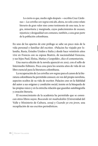 Lo cierto es que, medio siglo después —escribía Cruz Cárde-
                       nas— Las estrellas son negras está ahí, ahora, no solo como relato
                       literario de gran valor sino como testimonio de una raza, la ne-
                       gra, minoritaria y marginada, cuyos padecimientos de escasez,
                       injusticia y desigualdad son comunes, también, a una gran parte
                       de la población colombiana.

              En uno de los apartes de este prólogo se sabe un poco más de la
              vida personal y familiar del escritor. «Palacios ha viajado por Is-
              landia, Rusia, Estados Unidos e Italia y desde hace veintitrés años
              vive en Francia con su esposa Beatriz, de nacionalidad francesa,
              y sus hijos Paul, Eloísa, Matías y Leopoldo», dice el comentarista.
                  Una nueva edición de la novela apareció en 2007, con el sello de
              Intermedio Editores. Poca cosa para los sesenta años de vida de un
              libro esencial para la literatura colombiana.
                  La recuperación de Las estrellas son negras para el canon de la lite-
              ratura colombiana ha permitido conocer, en voz del propio novelista,
              aspectos ocultos de su vida de escritor. Palacios cree en la fidelidad
              del autor a sus orígenes y condición social, insiste en la búsqueda de
              las propias raíces y en la estrecha relación que guardan autobiografía
              y creación literaria.
                  El reconocimiento de la academia ha permitido que se conoz-
              can otros libros suyos: Buscando mi madredediós (Universidad del
              Valle y Ministerio de Cultura, 2009) y Cuando yo era joven, una
              recopilación de sus escritos periodísticos.




         24    Ó sc a r Co l l a zo s




palacios 30abr OK 172p.indd 24                                                              2/05/10 15:14
 